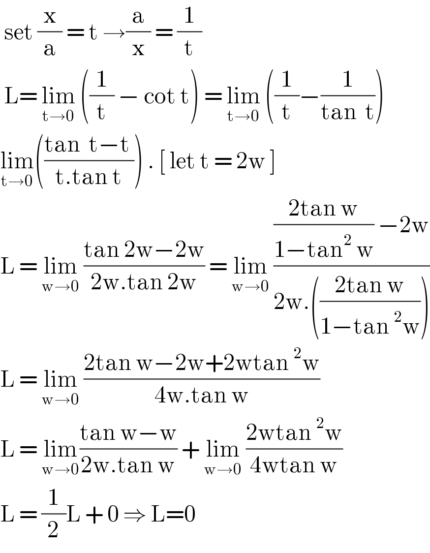  set (x/a) = t →(a/x) = (1/t)   L= lim_(t→0)  ((1/t) − cot t) = lim_(t→0)  ((1/t)−(1/(tan  t)))  lim_(t→0) (((tan  t−t )/(t.tan t))) . [ let t = 2w ]  L = lim_(w→0)  ((tan 2w−2w)/(2w.tan 2w)) = lim_(w→0)  ((((2tan w)/(1−tan^2  w)) −2w)/(2w.(((2tan w)/(1−tan^2 w)))))  L = lim_(w→0)  ((2tan w−2w+2wtan^2 w)/(4w.tan w))  L = lim_(w→0) ((tan w−w)/(2w.tan w)) + lim_(w→0)  ((2wtan^2 w)/(4wtan w))  L = (1/2)L + 0 ⇒ L=0  