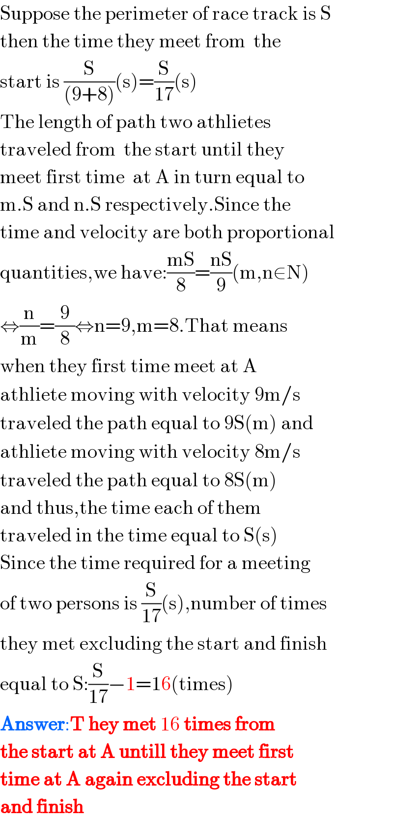 Suppose the perimeter of race track is S  then the time they meet from  the  start is (S/((9+8)))(s)=(S/(17))(s)  The length of path two athlietes  traveled from  the start until they   meet first time  at A in turn equal to  m.S and n.S respectively.Since the  time and velocity are both proportional  quantities,we have:((mS)/8)=((nS)/9)(m,n∈N)  ⇔(n/m)=(9/8)⇔n=9,m=8.That means   when they first time meet at A   athliete moving with velocity 9m/s  traveled the path equal to 9S(m) and  athliete moving with velocity 8m/s  traveled the path equal to 8S(m)  and thus,the time each of them  traveled in the time equal to S(s)  Since the time required for a meeting   of two persons is (S/(17))(s),number of times   they met excluding the start and finish  equal to S:(S/(17))−1=16(times)  Answer:T hey met 16 times from  the start at A untill they meet first   time at A again excluding the start  and finish  