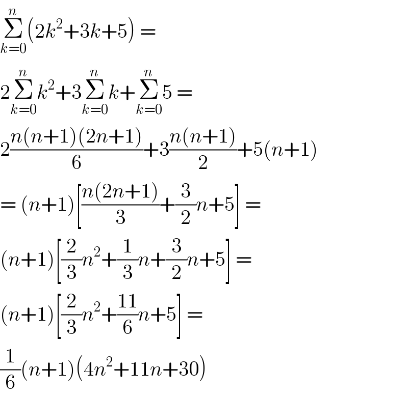 Σ_(k=0) ^n (2k^2 +3k+5) =  2Σ_(k=0) ^n k^2 +3Σ_(k=0) ^n k+Σ_(k=0) ^n 5 =  2((n(n+1)(2n+1))/6)+3((n(n+1))/2)+5(n+1)  = (n+1)[((n(2n+1))/3)+(3/2)n+5] =  (n+1)[(2/3)n^2 +(1/3)n+(3/2)n+5] =  (n+1)[(2/3)n^2 +((11)/6)n+5] =  (1/6)(n+1)(4n^2 +11n+30)  