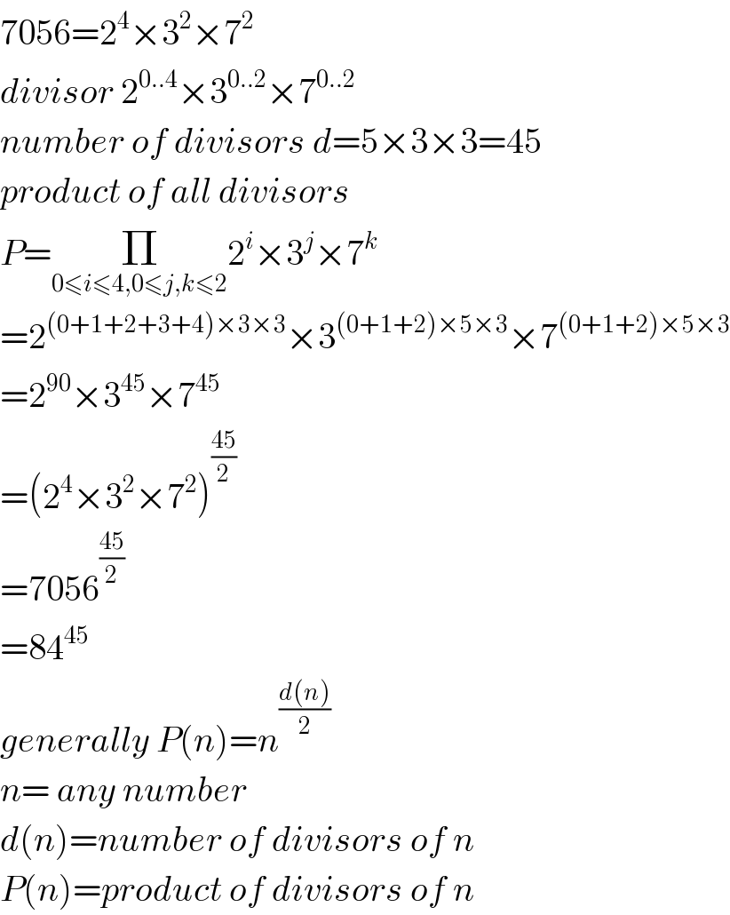 7056=2^4 ×3^2 ×7^2   divisor 2^(0..4) ×3^(0..2) ×7^(0..2)   number of divisors d=5×3×3=45  product of all divisors  P=Π_(0≤i≤4,0≤j,k≤2) 2^i ×3^j ×7^k   =2^((0+1+2+3+4)×3×3) ×3^((0+1+2)×5×3) ×7^((0+1+2)×5×3)   =2^(90) ×3^(45) ×7^(45)   =(2^4 ×3^2 ×7^2 )^((45)/2)   =7056^((45)/2)   =84^(45)   generally P(n)=n^((d(n))/2)   n= any number  d(n)=number of divisors of n  P(n)=product of divisors of n  
