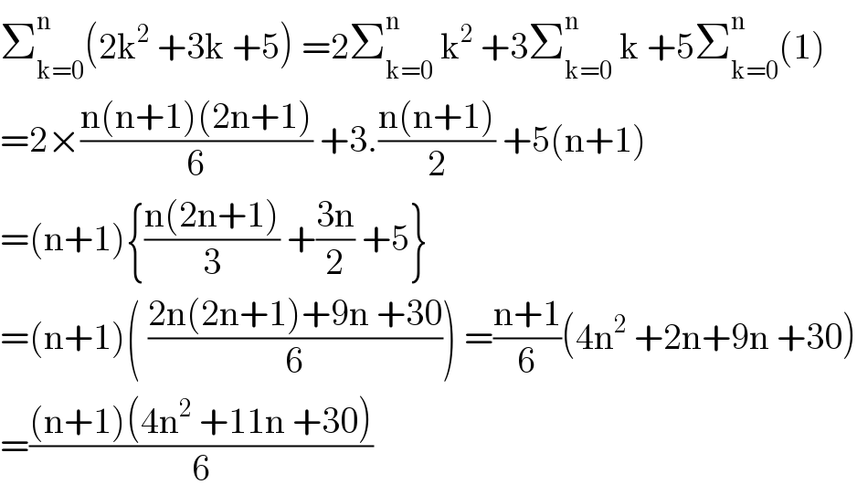 Σ_(k=0) ^n (2k^2  +3k +5) =2Σ_(k=0) ^n  k^2  +3Σ_(k=0) ^n  k +5Σ_(k=0) ^n (1)  =2×((n(n+1)(2n+1))/6) +3.((n(n+1))/2) +5(n+1)  =(n+1){((n(2n+1))/3) +((3n)/2) +5}  =(n+1)( ((2n(2n+1)+9n +30)/6)) =((n+1)/6)(4n^2  +2n+9n +30)  =(((n+1)(4n^2  +11n +30))/6)  