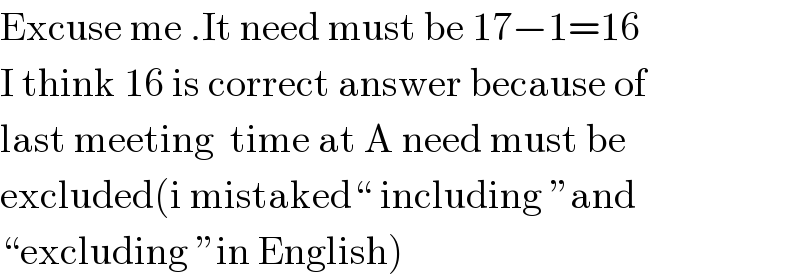 Excuse me .It need must be 17−1=16  I think 16 is correct answer because of  last meeting  time at A need must be  excluded(i mistaked“ including ”and  “excluding ”in English)  