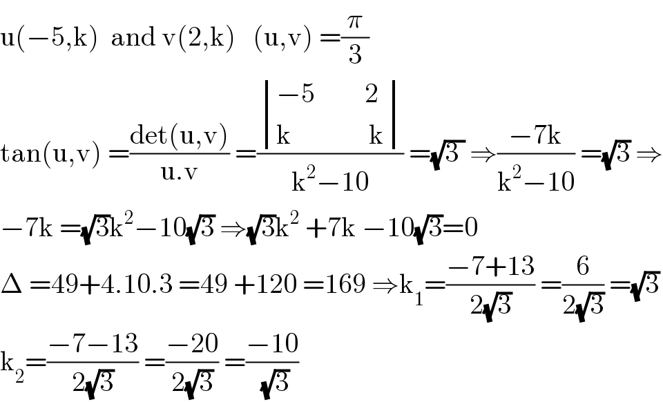 u(−5,k)  and v(2,k)   (u,v) =(π/3)  tan(u,v) =((det(u,v))/(u.v)) =( determinant (((−5         2)),((k              k)))/(k^2 −10)) =(√(3 )) ⇒((−7k)/(k^2 −10)) =(√3) ⇒  −7k =(√3)k^2 −10(√3) ⇒(√3)k^2  +7k −10(√3)=0  Δ =49+4.10.3 =49 +120 =169 ⇒k_1 =((−7+13)/(2(√3))) =(6/(2(√3))) =(√3)  k_2 =((−7−13)/(2(√3))) =((−20)/(2(√3))) =((−10)/(√3))  