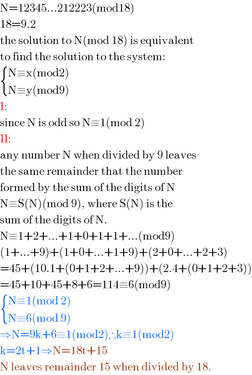 N=12345...212223(mod18)  18=9.2  the solution to N(mod 18) is equivalent  to find the solution to the system:   { ((N≡x(mod2))),((N≡y(mod9))) :}  I:  since N is odd so N≡1(mod 2)  II:  any number N when divided by 9 leaves  the same remainder that the number   formed by the sum of the digits of N  N≡S(N)(mod 9), where S(N) is the  sum of the digits of N.  N≡1+2+...+1+0+1+1+...(mod9)  (1+...+9)+(1+0+...+1+9)+(2+0+...+2+3)  =45+(10.1+(0+1+2+...+9))+(2.4+(0+1+2+3))  =45+10+45+8+6=114≡6(mod9)   { ((N≡1(mod 2))),((N≡6(mod 9))) :}  ⇒N=9k+6≡1(mod2)∴k≡1(mod2)  k=2t+1⇒N=18t+15  N leaves remainder 15 when divided by 18.  