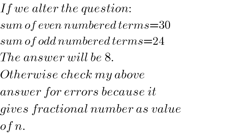 If we alter the question:  sum of even numbered terms=30  sum of odd numbered terms=24  The answer will be 8.  Otherwise check my above  answer for errors because it  gives fractional number as value  of n.  