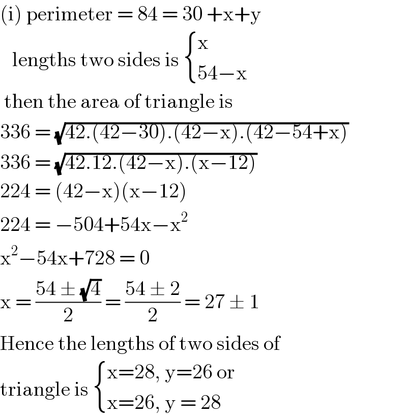 (i) perimeter = 84 = 30 +x+y      lengths two sides is  { (x),((54−x)) :}   then the area of triangle is   336 = (√(42.(42−30).(42−x).(42−54+x)))  336 = (√(42.12.(42−x).(x−12)))  224 = (42−x)(x−12)  224 = −504+54x−x^2   x^2 −54x+728 = 0  x = ((54 ± (√4))/2) = ((54 ± 2)/2) = 27 ± 1  Hence the lengths of two sides of  triangle is  { ((x=28, y=26 or)),((x=26, y = 28)) :}  