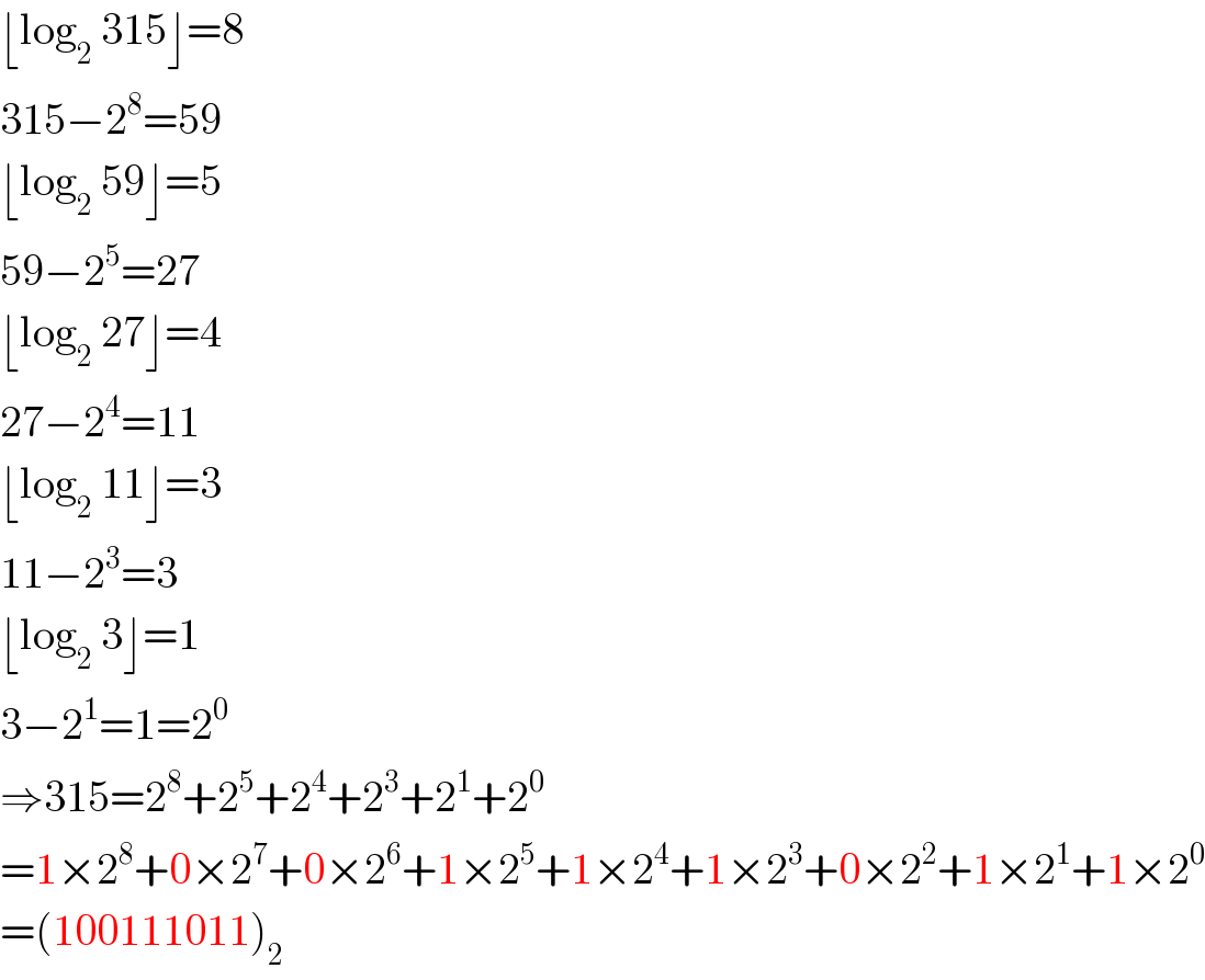 ⌊log_2  315⌋=8  315−2^8 =59  ⌊log_2  59⌋=5  59−2^5 =27  ⌊log_2  27⌋=4  27−2^4 =11  ⌊log_2  11⌋=3  11−2^3 =3  ⌊log_2  3⌋=1  3−2^1 =1=2^0   ⇒315=2^8 +2^5 +2^4 +2^3 +2^1 +2^0   =1×2^8 +0×2^7 +0×2^6 +1×2^5 +1×2^4 +1×2^3 +0×2^2 +1×2^1 +1×2^0   =(100111011)_2   