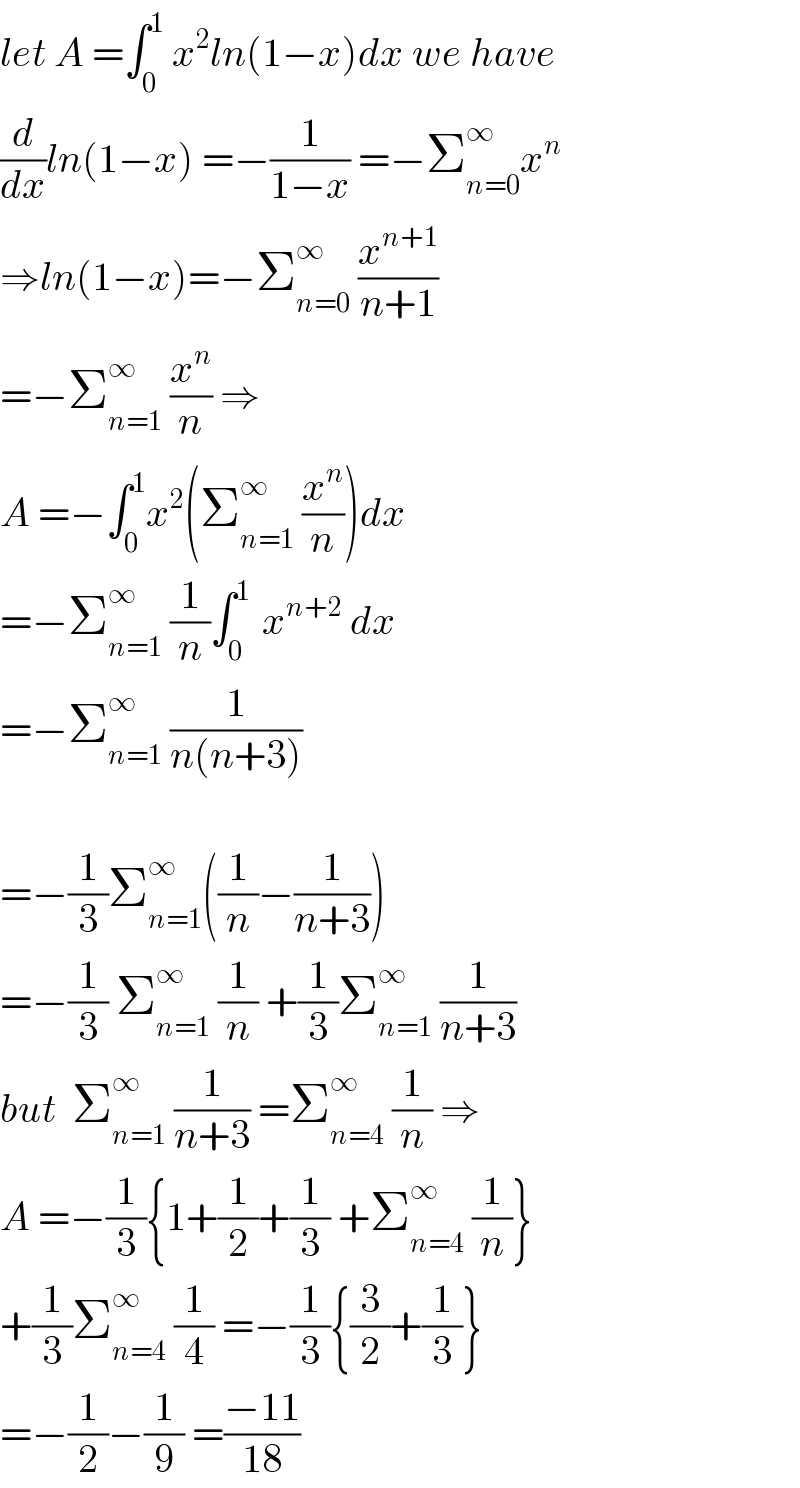 let A =∫_0 ^1  x^2 ln(1−x)dx we have  (d/dx)ln(1−x) =−(1/(1−x)) =−Σ_(n=0) ^∞ x^n   ⇒ln(1−x)=−Σ_(n=0) ^∞  (x^(n+1) /(n+1))  =−Σ_(n=1) ^∞  (x^n /n) ⇒  A =−∫_0 ^1 x^2 (Σ_(n=1) ^∞  (x^n /n))dx  =−Σ_(n=1) ^∞  (1/n)∫_0 ^(1 )  x^(n+2)  dx  =−Σ_(n=1) ^∞  (1/(n(n+3)))    =−(1/3)Σ_(n=1) ^∞ ((1/n)−(1/(n+3)))  =−(1/3) Σ_(n=1) ^∞  (1/n) +(1/3)Σ_(n=1) ^∞  (1/(n+3))  but  Σ_(n=1) ^∞  (1/(n+3)) =Σ_(n=4) ^∞  (1/n) ⇒  A =−(1/3){1+(1/2)+(1/3) +Σ_(n=4) ^∞  (1/n)}  +(1/3)Σ_(n=4) ^∞  (1/4) =−(1/3){(3/2)+(1/3)}  =−(1/2)−(1/9) =((−11)/(18))  