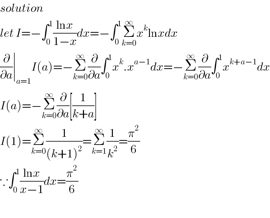 solution   let I=−∫_0 ^1 ((lnx)/(1−x))dx=−∫_0 ^1 Σ_(k=0) ^∞ x^k lnxdx  (∂/∂a)∣_(a=1) I(a)=−Σ_(k=0) ^∞ (∂/∂a)∫_0 ^1 x^k .x^(a−1) dx=−Σ_(k=0) ^∞ (∂/∂a)∫_0 ^1 x^(k+a−1) dx  I(a)=−Σ_(k=0) ^∞ (∂/∂a)[(1/(k+a))]  I(1)=Σ_(k=0) ^∞ (1/((k+1)^2 ))=Σ_(k=1) ^∞ (1/k^2 )=(π^2 /6)  ∵∫_0 ^1 ((lnx)/(x−1))dx=(π^2 /6)    
