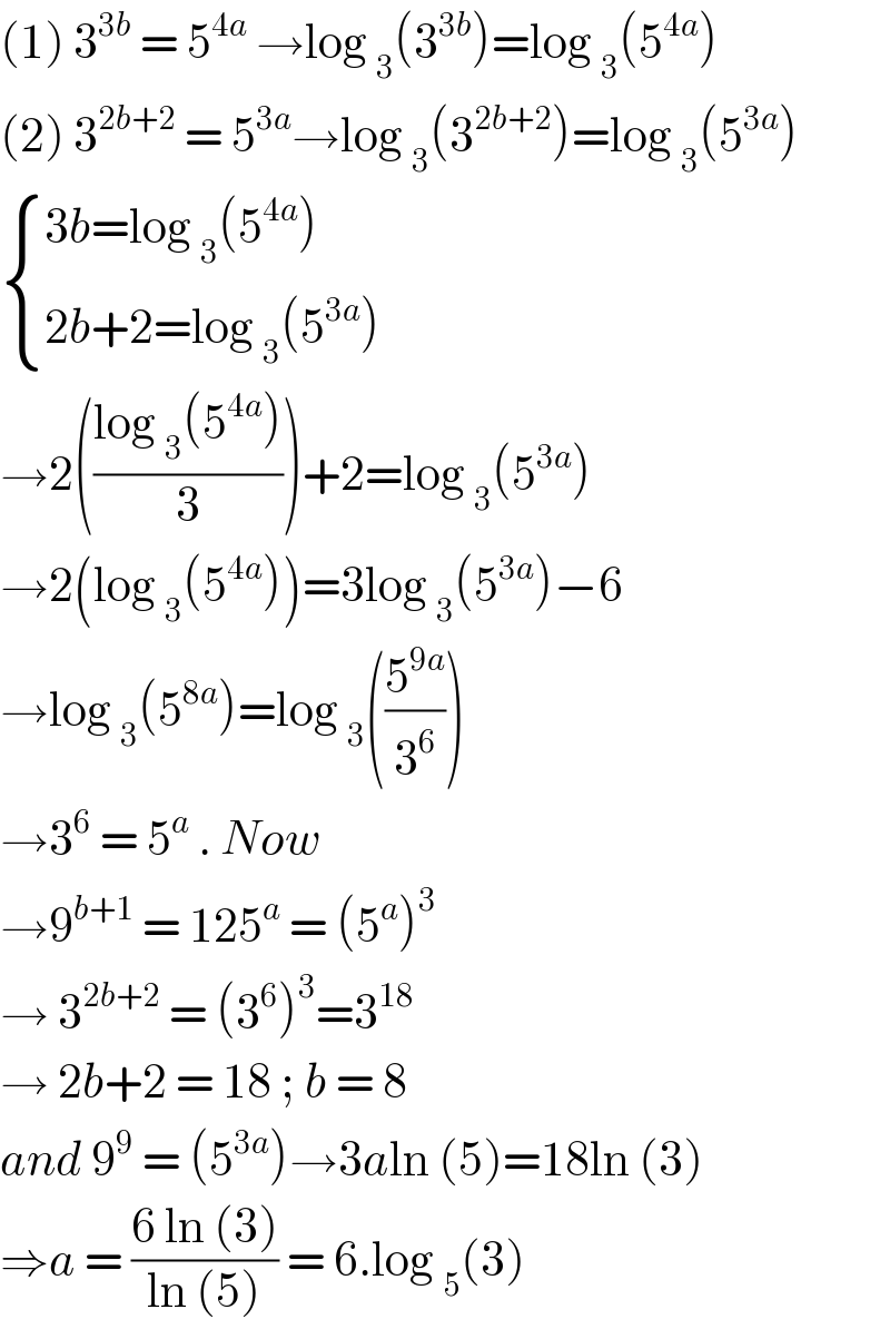 (1) 3^(3b)  = 5^(4a)  →log _3 (3^(3b) )=log _3 (5^(4a) )  (2) 3^(2b+2)  = 5^(3a) →log _3 (3^(2b+2) )=log _3 (5^(3a) )   { ((3b=log _3 (5^(4a) ))),((2b+2=log _3 (5^(3a) ))) :}  →2(((log _3 (5^(4a) ))/3))+2=log _3 (5^(3a) )  →2(log _3 (5^(4a) ))=3log _3 (5^(3a) )−6  →log _3 (5^(8a) )=log _3 ((5^(9a) /3^6 ))  →3^6  = 5^a  . Now   →9^(b+1)  = 125^a  = (5^a )^3   → 3^(2b+2)  = (3^6 )^3 =3^(18)   → 2b+2 = 18 ; b = 8   and 9^9  = (5^(3a) )→3aln (5)=18ln (3)  ⇒a = ((6 ln (3))/(ln (5))) = 6.log _5 (3)  