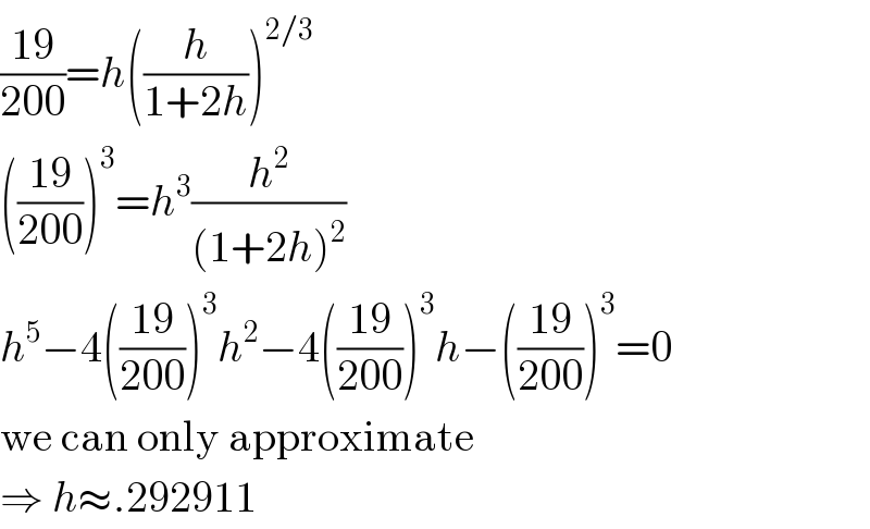 ((19)/(200))=h((h/(1+2h)))^(2/3)   (((19)/(200)))^3 =h^3 (h^2 /((1+2h)^2 ))  h^5 −4(((19)/(200)))^3 h^2 −4(((19)/(200)))^3 h−(((19)/(200)))^3 =0  we can only approximate  ⇒ h≈.292911  