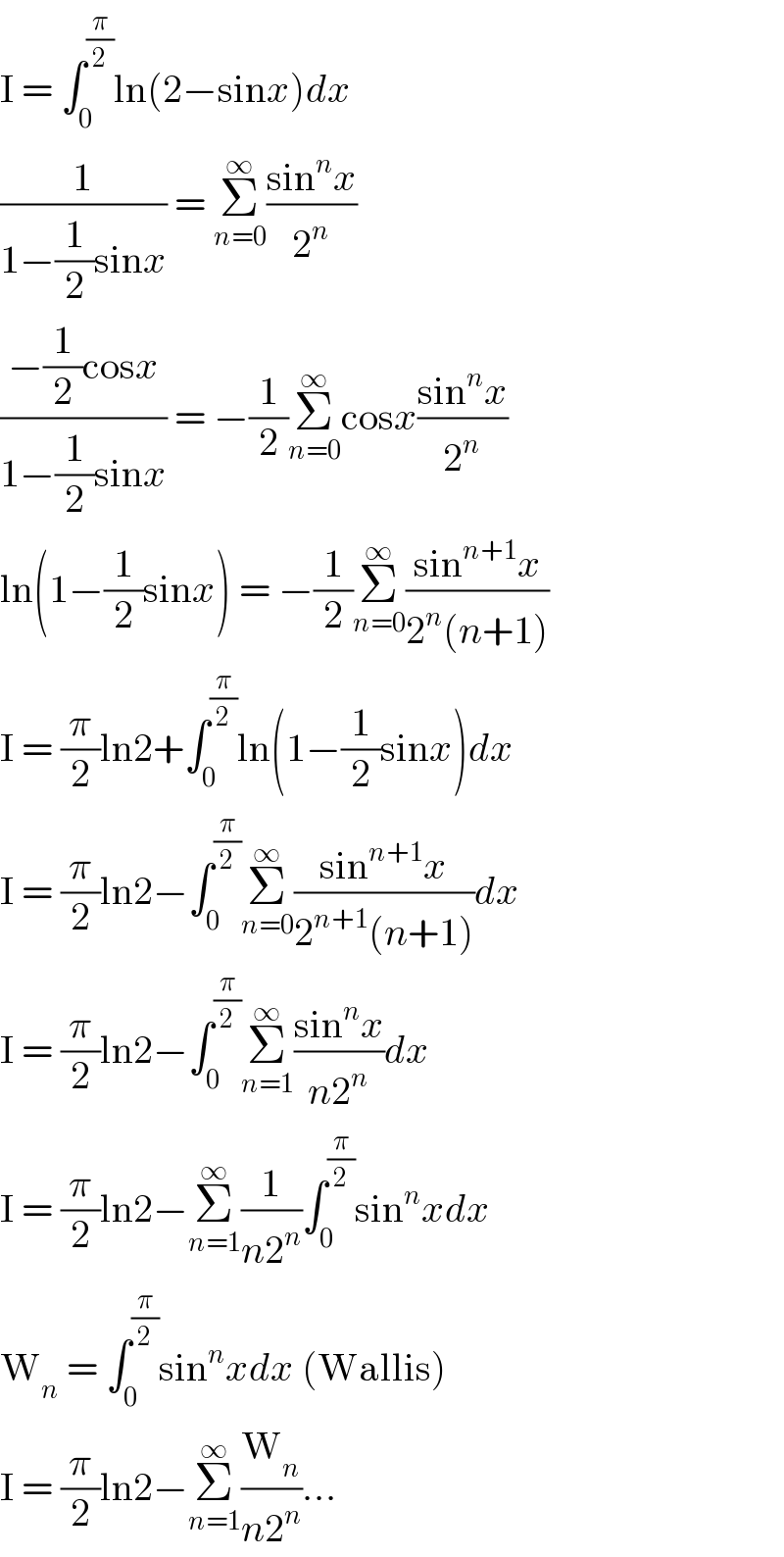 I = ∫_0 ^(π/2) ln(2−sinx)dx  (1/(1−(1/2)sinx)) = Σ_(n=0) ^∞ ((sin^n x)/2^n )  ((−(1/2)cosx)/(1−(1/2)sinx)) = −(1/2)Σ_(n=0) ^∞ cosx((sin^n x)/2^n )  ln(1−(1/2)sinx) = −(1/2)Σ_(n=0) ^∞ ((sin^(n+1) x)/(2^n (n+1)))  I = (π/2)ln2+∫_0 ^(π/2) ln(1−(1/2)sinx)dx  I = (π/2)ln2−∫_0 ^(π/2) Σ_(n=0) ^∞ ((sin^(n+1) x)/(2^(n+1) (n+1)))dx  I = (π/2)ln2−∫_0 ^(π/2) Σ_(n=1) ^∞ ((sin^n x)/(n2^n ))dx  I = (π/2)ln2−Σ_(n=1) ^∞ (1/(n2^n ))∫_0 ^(π/2) sin^n xdx  W_n  = ∫_0 ^(π/2) sin^n xdx (Wallis)  I = (π/2)ln2−Σ_(n=1) ^∞ (W_n /(n2^n ))...  