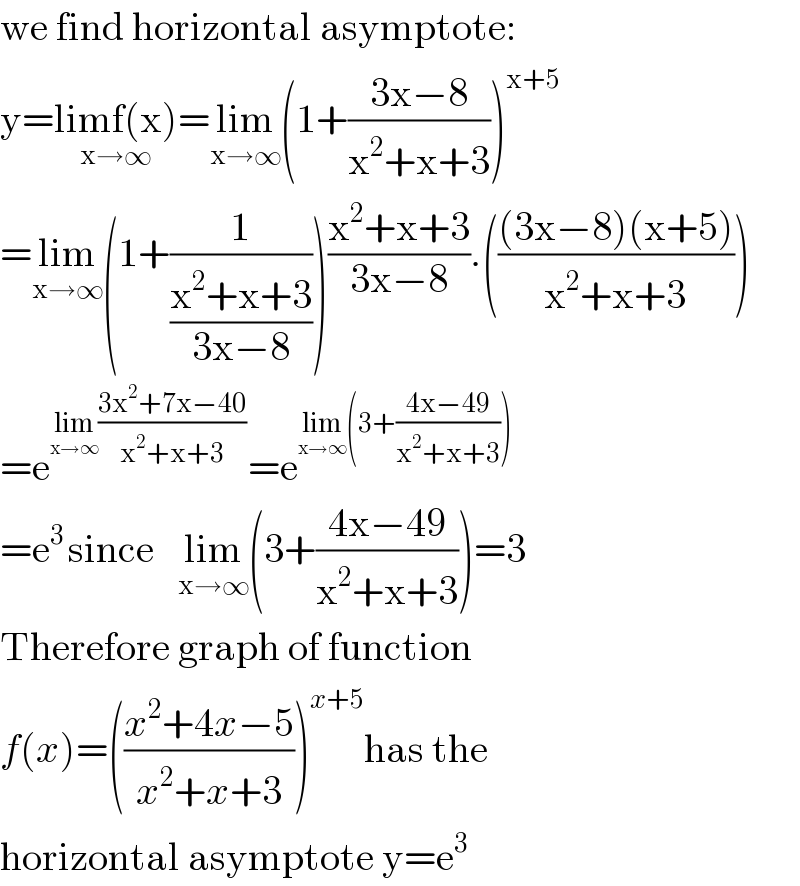 we find horizontal asymptote:  y=limf(x)_(x→∞) =lim_(x→∞) (1+((3x−8)/(x^2 +x+3)))^(x+5)   =lim_(x→∞) (1+(1/((x^2 +x+3)/(3x−8))))((x^2 +x+3)/(3x−8)).((((3x−8)(x+5))/(x^2 +x+3)))  =e^(lim_(x→∞) ((3x^2 +7x−40)/(x^2 +x+3))) =e^(lim_(x→∞) (3+((4x−49)/(x^2 +x+3))))   =e^(3 ) since   lim_(x→∞) (3+((4x−49)/(x^2 +x+3)))=3  Therefore graph of function  f(x)=(((x^2 +4x−5)/(x^2 +x+3)))^(x+5) has the  horizontal asymptote y=e^3   