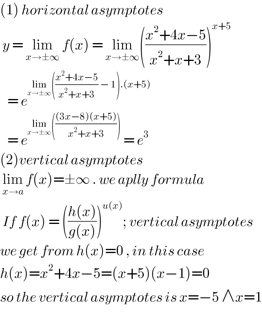 (1) horizontal asymptotes    y = lim_(x→±∞)  f(x) = lim_(x→±∞) (((x^2 +4x−5)/(x^2 +x+3)))^(x+5)      = e^(lim_(x→±∞) (((x^2 +4x−5)/(x^2 +x+3)) − 1).(x+5))      = e^(lim_(x→±∞) ((((3x−8)(x+5))/(x^2 +x+3))))  = e^3   (2)vertical asymptotes    lim_(x→a)  f(x)=±∞ . we aplly formula   If f(x) = (((h(x))/(g(x))))^(u(x)) ; vertical asymptotes  we get from h(x)=0 , in this case  h(x)=x^2 +4x−5=(x+5)(x−1)=0  so the vertical asymptotes is x=−5 ∧x=1  