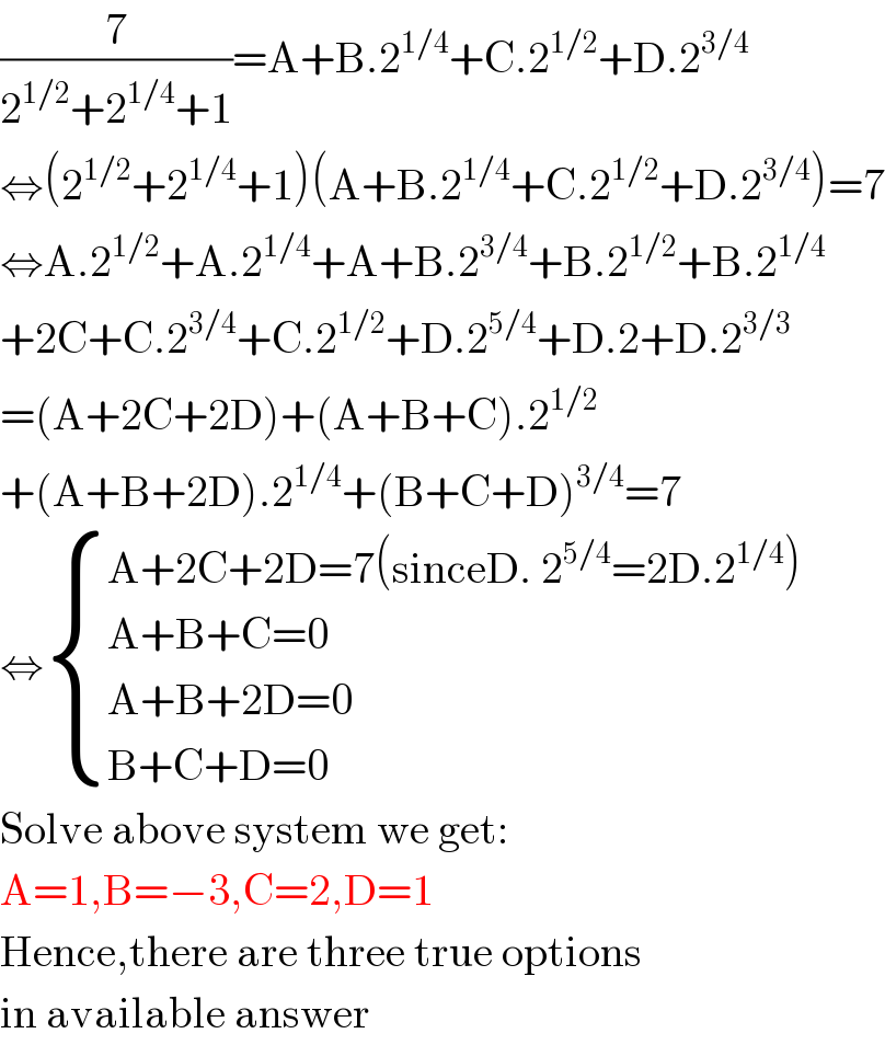 (7/(2^(1/2) +2^(1/4) +1))=A+B.2^(1/4) +C.2^(1/2) +D.2^(3/4)   ⇔(2^(1/2) +2^(1/4) +1)(A+B.2^(1/4) +C.2^(1/2) +D.2^(3/4) )=7  ⇔A.2^(1/2) +A.2^(1/4) +A+B.2^(3/4) +B.2^(1/2) +B.2^(1/4)   +2C+C.2^(3/4) +C.2^(1/2) +D.2^(5/4) +D.2+D.2^(3/3)   =(A+2C+2D)+(A+B+C).2^(1/2)   +(A+B+2D).2^(1/4) +(B+C+D)^(3/4) =7  ⇔ { ((A+2C+2D=7(sinceD. 2^(5/4) =2D.2^(1/4) ))),((A+B+C=0)),((A+B+2D=0)),((B+C+D=0)) :}  Solve above system we get:  A=1,B=−3,C=2,D=1  Hence,there are three true options  in available answer  