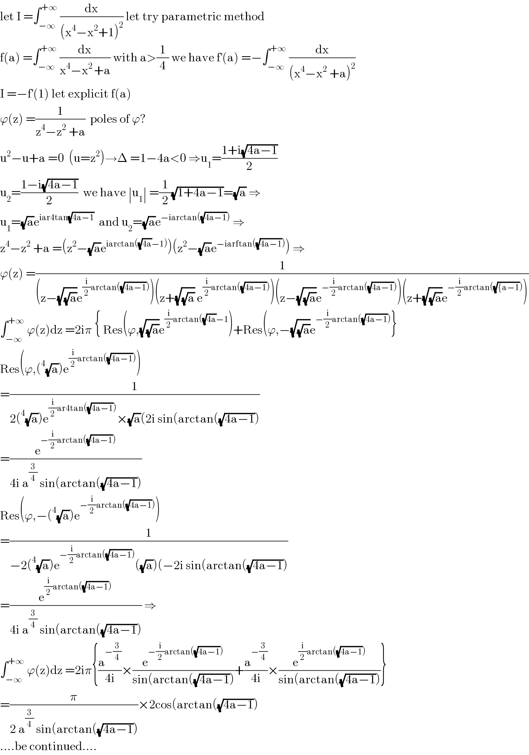 let I =∫_(−∞) ^(+∞)  (dx/((x^4 −x^2 +1)^2 )) let try parametric method  f(a) =∫_(−∞) ^(+∞)  (dx/(x^4 −x^(2 ) +a)) with a>(1/4) we have f^′ (a) =−∫_(−∞) ^(+∞)  (dx/((x^4 −x^2  +a)^2 ))  I =−f^′ (1) let explicit f(a)  ϕ(z) =(1/(z^4 −z^2  +a))  poles of ϕ?  u^2 −u+a =0  (u=z^2 )→Δ =1−4a<0 ⇒u_1 =((1+i(√(4a−1)))/2)  u_2 =((1−i(√(4a−1)))/2)  we have ∣u_1 ∣ =(1/2)(√(1+4a−1))=(√a) ⇒  u_1 =(√a)e^(iar4tan(√(4a−1)))   and u_2 =(√a)e^(−iarctan((√(4a−1))))  ⇒  z^4 −z^2  +a =(z^2 −(√a)e^(iarctan((√(4a))−1)) )(z^2 −(√a)e^(−iarftan((√(4a−1)))) ) ⇒  ϕ(z) =(1/((z−(√(√a))e^((i/2)arctan((√(4a−1)))) )(z+(√(√a)) e^((i/2)arctan((√(4a−1)))) )(z−(√(√a))e^(−(i/2)arctan((√(4a−1)))) )(z+(√(√a))e^(−(i/2)arctan((√({a−1)))) )))  ∫_(−∞) ^(+∞)  ϕ(z)dz =2iπ { Res(ϕ,(√(√a))e^((i/2)arctan((√(4a))−1) )+Res(ϕ,−(√(√a))e^(−(i/2)arctan((√(4a−1)))) }  Res(ϕ,(^4 (√a))e^((i/2)arctan((√(4a−1)))) )  =(1/(2(^4 (√a))e^((i/2)ar4tan((√(4a−1)))) ×(√a)(2i sin(arctan((√(4a−1)))))  =(e^(−(i/2)arctan((√(4a−1)))) /(4i a^(3/4)  sin(arctan((√(4a−1)))))  Res(ϕ,−(^4 (√a))e^(−(i/2)arctan((√(4a−1)))) )  =(1/(−2(^4 (√a))e^(−(i/2)arctan((√(4a−1)))) ((√a))(−2i sin(arctan((√(4a−1)))))  =(e^((i/2)arctan((√(4a−1)))) /(4i a^(3/4)  sin(arctan((√(4a−1))))) ⇒  ∫_(−∞) ^(+∞)  ϕ(z)dz =2iπ{(a^(−(3/4)) /(4i))×(e^(−(i/2)arctan((√(4a−1)))) /(sin(arctan((√(4a−1)))))+(a^(−(3/4)) /(4i))×(e^((i/2)arctan((√(4a−1)))) /(sin(arctan((√(4a−1)))))}  =(π/(2 a^(3/4)  sin(arctan((√(4a−1)))))×2cos(arctan((√(4a−1)))  ....be continued....  