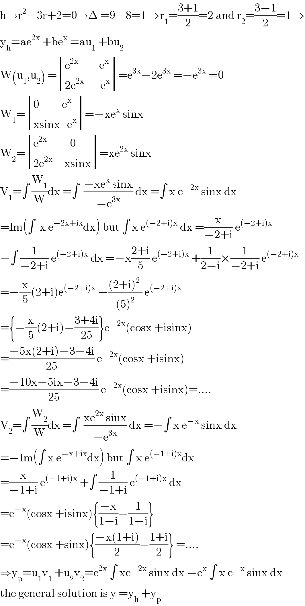 h→r^2 −3r+2=0→Δ =9−8=1 ⇒r_1 =((3+1)/2)=2 and r_2 =((3−1)/2)=1 ⇒  y_h =ae^(2x)  +be^x  =au_1  +bu_2   W(u_1 ,u_2 ) = determinant (((e^(2x)          e^x )),((2e^(2x)        e^x )))=e^(3x) −2e^(3x)  =−e^(3x)  ≠0  W_1 = determinant (((0          e^x )),((xsinx   e^x )))=−xe^x  sinx  W_2 = determinant (((e^(2x)           0)),((2e^(2x)      xsinx)))=xe^(2x)  sinx  V_1 =∫ (W_1 /W)dx =∫  ((−xe^x  sinx)/(−e^(3x) )) dx =∫ x e^(−2x)  sinx dx  =Im(∫  x e^(−2x+ix) dx) but ∫ x e^((−2+i)x)  dx =(x/(−2+i)) e^((−2+i)x)   −∫ (1/(−2+i)) e^((−2+i)x)  dx =−x((2+i)/5) e^((−2+i)x)  +(1/(2−i))×(1/(−2+i)) e^((−2+i)x)   =−(x/5)(2+i)e^((−2+i)x)  −(((2+i)^2  )/((5)^2 )) e^((−2+i)x)   ={−(x/5)(2+i)−((3+4i)/(25))}e^(−2x) (cosx +isinx)  =((−5x(2+i)−3−4i)/(25)) e^(−2x) (cosx +isinx)  =((−10x−5ix−3−4i)/(25)) e^(−2x) (cosx +isinx)=....  V_2 =∫ (W_2 /W)dx =∫  ((xe^(2x)  sinx)/(−e^(3x) )) dx =−∫ x e^(−x)  sinx dx  =−Im(∫ x e^(−x+ix) dx) but ∫ x e^((−1+i)x) dx  =(x/(−1+i)) e^((−1+i)x)  +∫ (1/(−1+i)) e^((−1+i)x)  dx  =e^(−x) (cosx +isinx){((−x)/(1−i))−(1/(1−i))}   =e^(−x) (cosx +sinx){((−x(1+i))/2)−((1+i)/2)} =....  ⇒y_p =u_1 v_1  +u_2 v_2 =e^(2x)  ∫ xe^(−2x)  sinx dx −e^x  ∫ x e^(−x)  sinx dx  the general solution is y =y_h  +y_p   