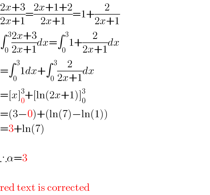 ((2x+3)/(2x+1))=((2x+1+2)/(2x+1))=1+(2/(2x+1))  ∫_0 ^( 3) ((2x+3)/(2x+1))dx=∫_0 ^( 3) 1+(2/(2x+1))dx  =∫_0 ^( 3) 1dx+∫_0 ^( 3) (2/(2x+1))dx  =[x]_0 ^3 +[ln(2x+1)]_0 ^3   =(3−0)+(ln(7)−ln(1))  =3+ln(7)     ∴α=3     red text is corrected  