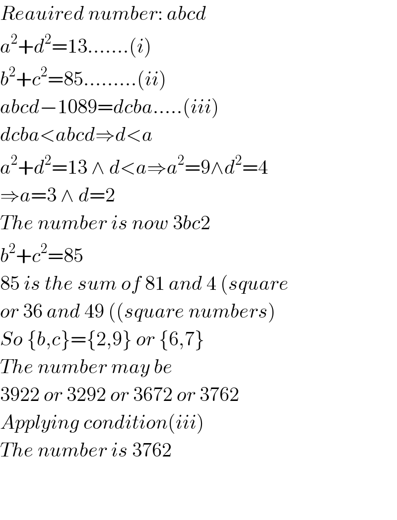 Reauired number: abcd  a^2 +d^2 =13.......(i)  b^2 +c^2 =85.........(ii)  abcd−1089=dcba.....(iii)  dcba<abcd⇒d<a  a^2 +d^2 =13 ∧ d<a⇒a^2 =9∧d^2 =4  ⇒a=3 ∧ d=2  The number is now 3bc2  b^2 +c^2 =85  85 is the sum of 81 and 4 (square  or 36 and 49 ((square numbers)  So {b,c}={2,9} or {6,7}  The number may be  3922 or 3292 or 3672 or 3762  Applying condition(iii)  The number is 3762      