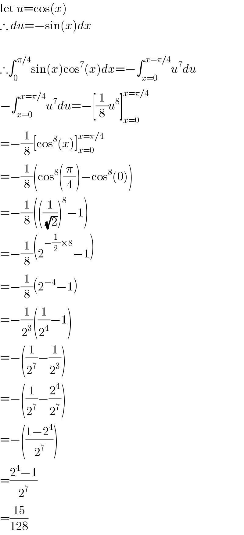 let u=cos(x)  ∴ du=−sin(x)dx     ∴∫_0 ^( π/4) sin(x)cos^7 (x)dx=−∫_(x=0) ^( x=π/4) u^7 du  −∫_(x=0) ^( x=π/4) u^7 du=−[(1/8)u^8 ]_(x=0) ^(x=π/4)   =−(1/8)[cos^8 (x)]_(x=0) ^(x=π/4)   =−(1/8)(cos^8 ((π/4))−cos^8 (0))  =−(1/8)(((1/(√2)))^8 −1)  =−(1/8)(2^(−(1/2)×8) −1)  =−(1/8)(2^(−4) −1)  =−(1/2^3 )((1/2^4 )−1)  =−((1/2^7 )−(1/2^3 ))  =−((1/2^7 )−(2^4 /2^7 ))  =−(((1−2^4 )/2^7 ))  =((2^4 −1)/2^7 )  =((15)/(128))  
