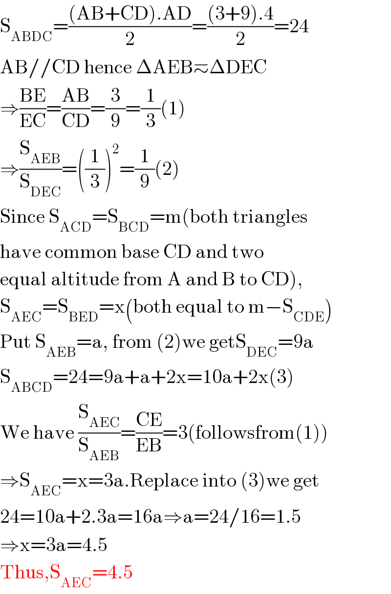 S_(ABDC) =(((AB+CD).AD)/2)=(((3+9).4)/2)=24  AB//CD hence ΔAEB≃ΔDEC  ⇒((BE)/(EC))=((AB)/(CD))=(3/9)=(1/3)(1)  ⇒(S_(AEB) /S_(DEC) )=((1/3))^2 =(1/9)(2)  Since S_(ACD) =S_(BCD) =m(both triangles  have common base CD and two   equal altitude from A and B to CD),  S_(AEC) =S_(BED) =x(both equal to m−S_(CDE) )  Put S_(AEB) =a, from (2)we getS_(DEC) =9a  S_(ABCD) =24=9a+a+2x=10a+2x(3)  We have (S_(AEC) /S_(AEB) )=((CE)/(EB))=3(followsfrom(1))  ⇒S_(AEC) =x=3a.Replace into (3)we get  24=10a+2.3a=16a⇒a=24/16=1.5  ⇒x=3a=4.5  Thus,S_(AEC) =4.5  