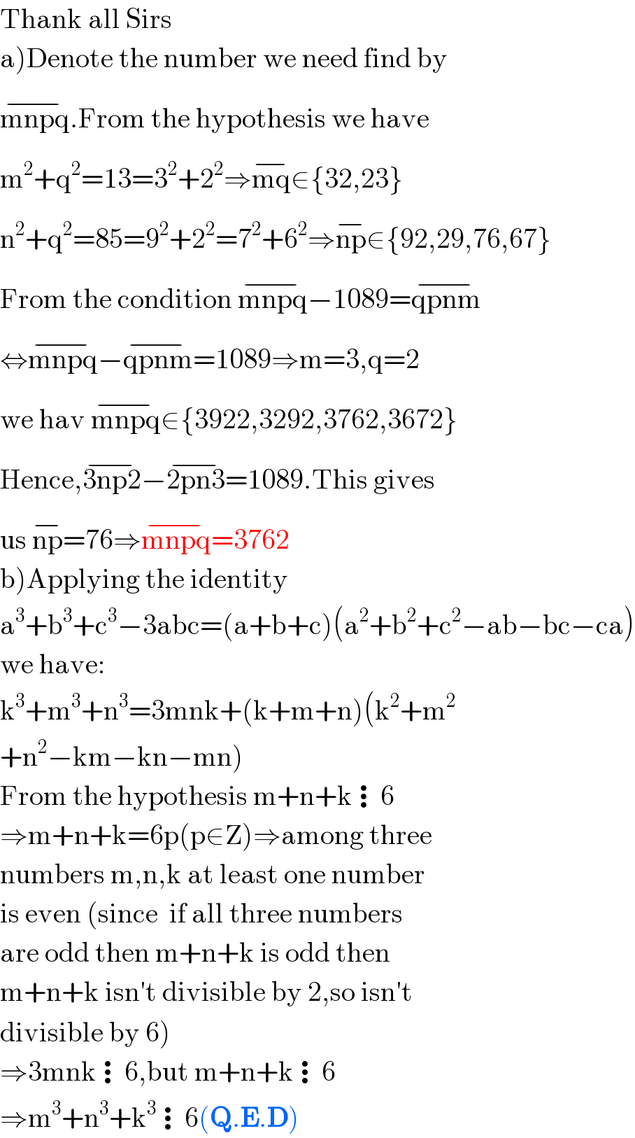 Thank all Sirs  a)Denote the number we need find by  mnpq^(−) .From the hypothesis we have  m^2 +q^2 =13=3^2 +2^2 ⇒mq^(−) ∈{32,23}  n^2 +q^2 =85=9^2 +2^2 =7^2 +6^2 ⇒np^(−) ∈{92,29,76,67}  From the condition mnpq^(−) −1089=qpnm^(−)   ⇔mnpq^(−) −qpnm^(−) =1089⇒m=3,q=2  we hav mnpq^(−) ∈{3922,3292,3762,3672}  Hence,3np2^(−) −2pn3^(−) =1089.This gives  us np^(−) =76⇒mnpq^(−) =3762  b)Applying the identity  a^3 +b^3 +c^3 −3abc=(a+b+c)(a^2 +b^2 +c^2 −ab−bc−ca)  we have:  k^3 +m^3 +n^3 =3mnk+(k+m+n)(k^2 +m^2   +n^2 −km−kn−mn)  From the hypothesis m+n+k⋮6  ⇒m+n+k=6p(p∈Z)⇒among three  numbers m,n,k at least one number  is even (since  if all three numbers  are odd then m+n+k is odd then  m+n+k isn′t divisible by 2,so isn′t  divisible by 6)  ⇒3mnk⋮6,but m+n+k⋮6  ⇒m^3 +n^3 +k^3 ⋮6(Q.E.D)  