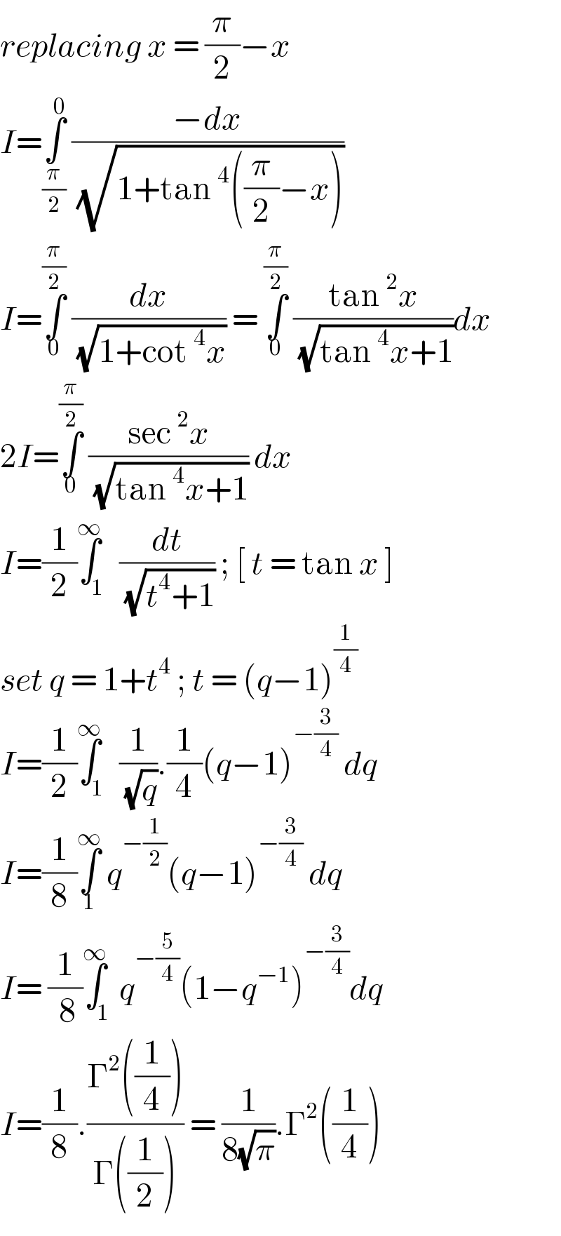 replacing x = (π/2)−x  I=∫_(π/2) ^0  ((−dx)/( (√(1+tan^4 ((π/2)−x)))))  I=∫_0 ^(π/2)  (dx/( (√(1+cot^4 x)))) = ∫_0 ^(π/2)  ((tan^2 x)/( (√(tan^4 x+1))))dx  2I=∫_0 ^(π/2)  ((sec^2 x)/( (√(tan^4 x+1)))) dx   I=(1/2)∫_1 ^∞  (dt/( (√(t^4 +1)))) ; [ t = tan x ]  set q = 1+t^4  ; t = (q−1)^(1/4)   I=(1/2)∫_1 ^∞  (1/( (√q))).(1/4)(q−1)^(−(3/4))  dq  I=(1/8)∫_1 ^∞  q^(−(1/2)) (q−1)^(−(3/4))  dq  I= (1/( 8))∫_1 ^∞ q^(−(5/4)) (1−q^(−1) )^(−(3/4)) dq  I=(1/8).((Γ^2 ((1/4)))/(Γ((1/2)))) = (1/(8(√π))).Γ^2 ((1/4))  