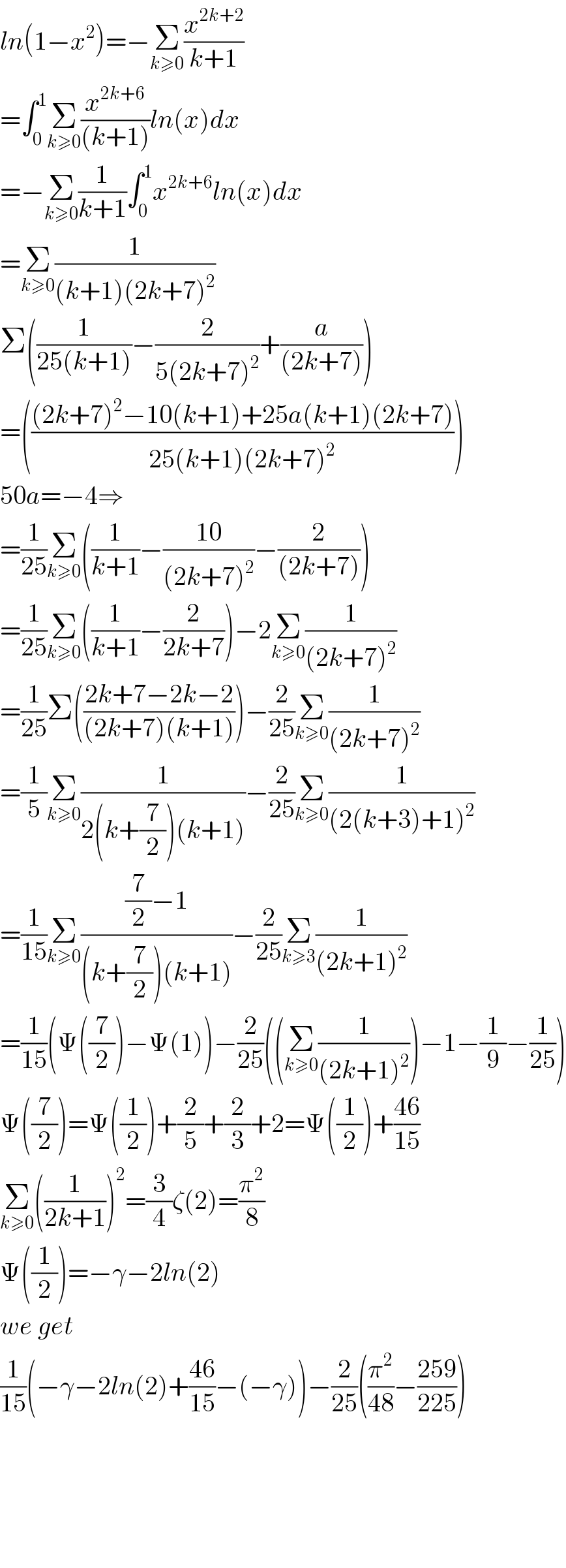 ln(1−x^2 )=−Σ_(k≥0) (x^(2k+2) /(k+1))  =∫_0 ^1 Σ_(k≥0) (x^(2k+6) /((k+1)))ln(x)dx  =−Σ_(k≥0) (1/(k+1))∫_0 ^1 x^(2k+6) ln(x)dx  =Σ_(k≥0) (1/((k+1)(2k+7)^2 ))  Σ((1/(25(k+1)))−(2/(5(2k+7)^2 ))+(a/((2k+7))))  =((((2k+7)^2 −10(k+1)+25a(k+1)(2k+7))/(25(k+1)(2k+7)^2 )))  50a=−4⇒  =(1/(25))Σ_(k≥0) ((1/(k+1))−((10)/((2k+7)^2 ))−(2/((2k+7))))  =(1/(25))Σ_(k≥0) ((1/(k+1))−(2/(2k+7)))−2Σ_(k≥0) (1/((2k+7)^2 ))  =(1/(25))Σ(((2k+7−2k−2)/((2k+7)(k+1))))−(2/(25))Σ_(k≥0) (1/((2k+7)^2 ))  =(1/5)Σ_(k≥0) (1/(2(k+(7/2))(k+1)))−(2/(25))Σ_(k≥0) (1/((2(k+3)+1)^2 ))  =(1/(15))Σ_(k≥0) (((7/2)−1)/((k+(7/2))(k+1)))−(2/(25))Σ_(k≥3) (1/((2k+1)^2 ))  =(1/(15))(Ψ((7/2))−Ψ(1))−(2/(25))((Σ_(k≥0) (1/((2k+1)^2 )))−1−(1/9)−(1/(25)))  Ψ((7/2))=Ψ((1/2))+(2/5)+(2/3)+2=Ψ((1/2))+((46)/(15))  Σ_(k≥0) ((1/(2k+1)))^2 =(3/4)ζ(2)=(π^2 /8)  Ψ((1/2))=−γ−2ln(2)  we get  (1/(15))(−γ−2ln(2)+((46)/(15))−(−γ))−(2/(25))((π^2 /(48))−((259)/(225)))          