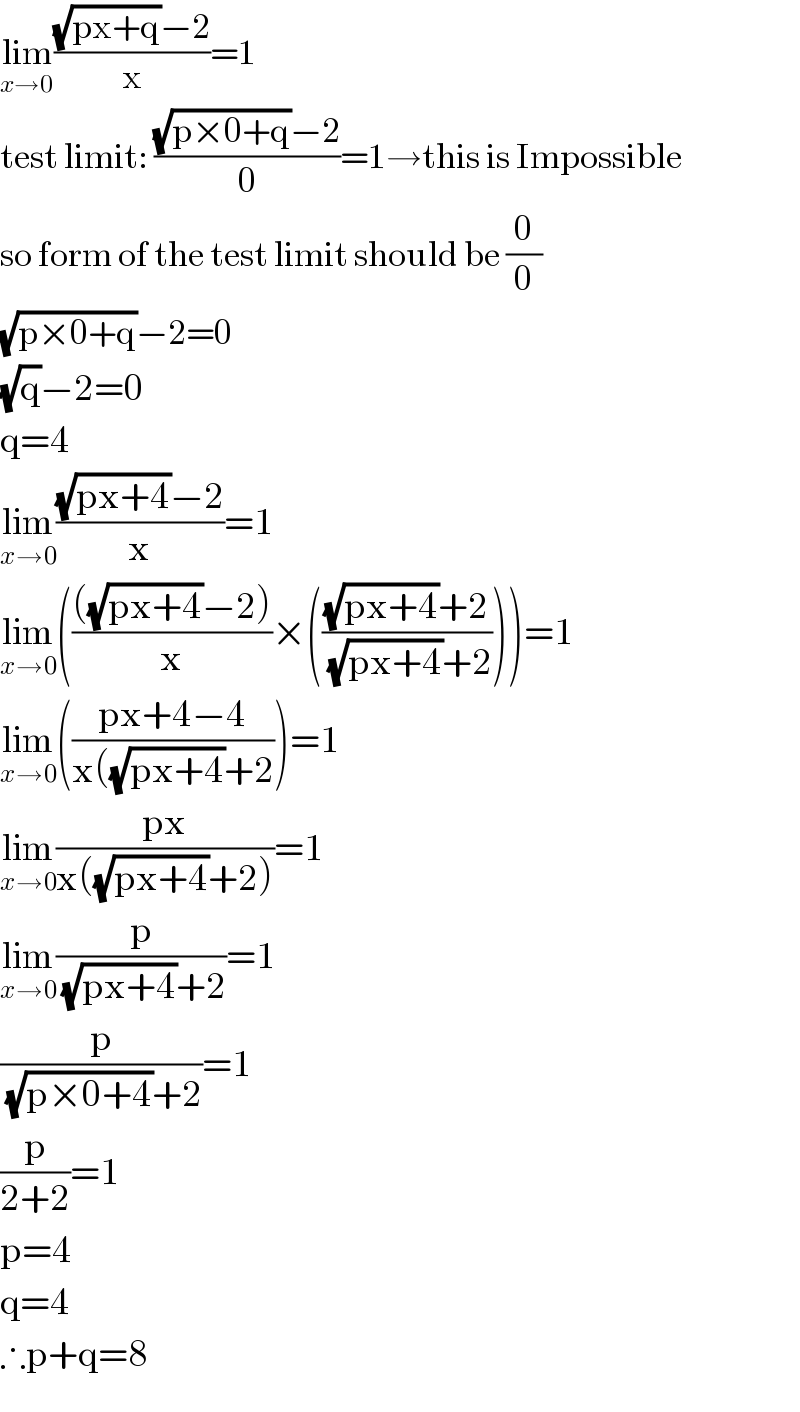 lim_(x→0) (((√(px+q))−2)/x)=1  test limit: (((√(p×0+q))−2)/0)=1→this is Impossible  so form of the test limit should be (0/0)  (√(p×0+q))−2=0  (√q)−2=0  q=4  lim_(x→0) (((√(px+4))−2)/x)=1  lim_(x→0) (((((√(px+4))−2))/x)×((((√(px+4))+2)/((√(px+4))+2))))=1  lim_(x→0) (((px+4−4)/(x((√(px+4))+2)))=1  lim_(x→0) ((px)/(x((√(px+4))+2)))=1  lim_(x→0) (p/((√(px+4))+2))=1  (p/((√(p×0+4))+2))=1  (p/(2+2))=1  p=4  q=4  ∴p+q=8  
