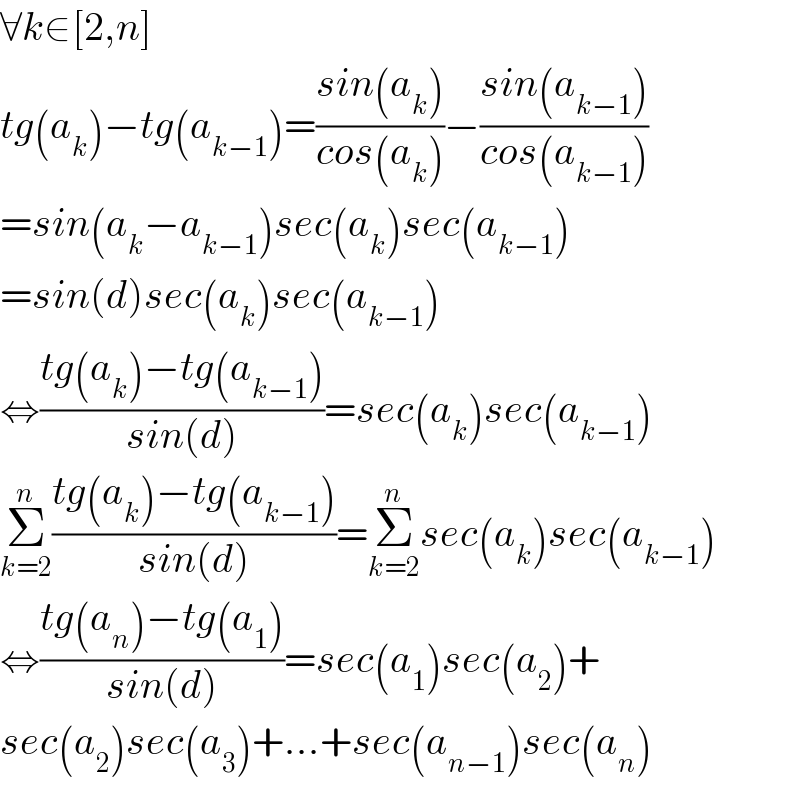 ∀k∈[2,n]  tg(a_k )−tg(a_(k−1) )=((sin(a_k ))/(cos(a_k )))−((sin(a_(k−1) ))/(cos(a_(k−1) )))  =sin(a_k −a_(k−1) )sec(a_k )sec(a_(k−1) )  =sin(d)sec(a_k )sec(a_(k−1) )  ⇔((tg(a_k )−tg(a_(k−1) ))/(sin(d)))=sec(a_k )sec(a_(k−1) )  Σ_(k=2) ^n ((tg(a_k )−tg(a_(k−1) ))/(sin(d)))=Σ_(k=2) ^n sec(a_k )sec(a_(k−1) )  ⇔((tg(a_n )−tg(a_1 ))/(sin(d)))=sec(a_1 )sec(a_2 )+  sec(a_2 )sec(a_3 )+...+sec(a_(n−1) )sec(a_n )  