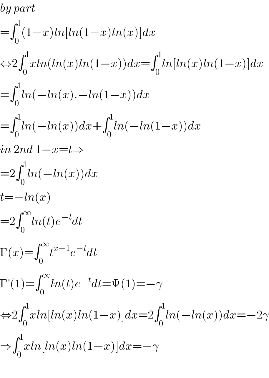 by part  =∫_0 ^1 (1−x)ln[ln(1−x)ln(x)]dx  ⇔2∫_0 ^1 xln(ln(x)ln(1−x))dx=∫_0 ^1 ln[ln(x)ln(1−x)]dx  =∫_0 ^1 ln(−ln(x).−ln(1−x))dx  =∫_0 ^1 ln(−ln(x))dx+∫_0 ^1 ln(−ln(1−x))dx  in 2nd 1−x=t⇒  =2∫_0 ^1 ln(−ln(x))dx  t=−ln(x)  =2∫_0 ^∞ ln(t)e^(−t) dt  Γ(x)=∫_0 ^∞ t^(x−1) e^(−t) dt  Γ′(1)=∫_0 ^∞ ln(t)e^(−t) dt=Ψ(1)=−γ  ⇔2∫_0 ^1 xln[ln(x)ln(1−x)]dx=2∫_0 ^1 ln(−ln(x))dx=−2γ  ⇒∫_0 ^1 xln[ln(x)ln(1−x)]dx=−γ    