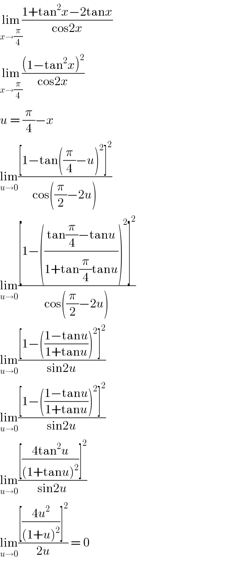 lim_(x→(π/4)) ((1+tan^2 x−2tanx)/(cos2x))  lim_(x→(π/4)) (((1−tan^2 x)^2 )/(cos2x))  u = (π/4)−x  lim_(u→0) (([1−tan((π/4)−u)^2 ]^2 )/(cos((π/2)−2u)))  lim_(u→0) (([1−(((tan(π/4)−tanu)/(1+tan(π/4)tanu)))^2 ]^2 )/(cos((π/2)−2u)))  lim_(u→0) (([1−(((1−tanu)/(1+tanu)))^2 ]^2 )/(sin2u))  lim_(u→0) (([1−(((1−tanu)/(1+tanu)))^2 ]^2 )/(sin2u))  lim_(u→0) (([((4tan^2 u)/((1+tanu)^2 ))]^2 )/(sin2u))  lim_(u→0) (([((4u^2 )/((1+u)^2 ))]^2 )/(2u)) = 0  