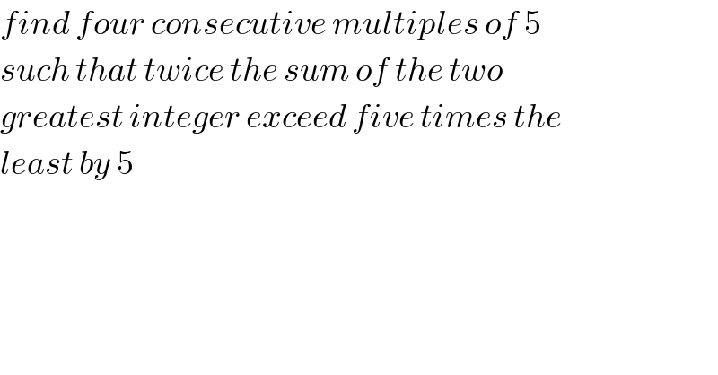 find four consecutive multiples of 5  such that twice the sum of the two  greatest integer exceed five times the  least by 5  