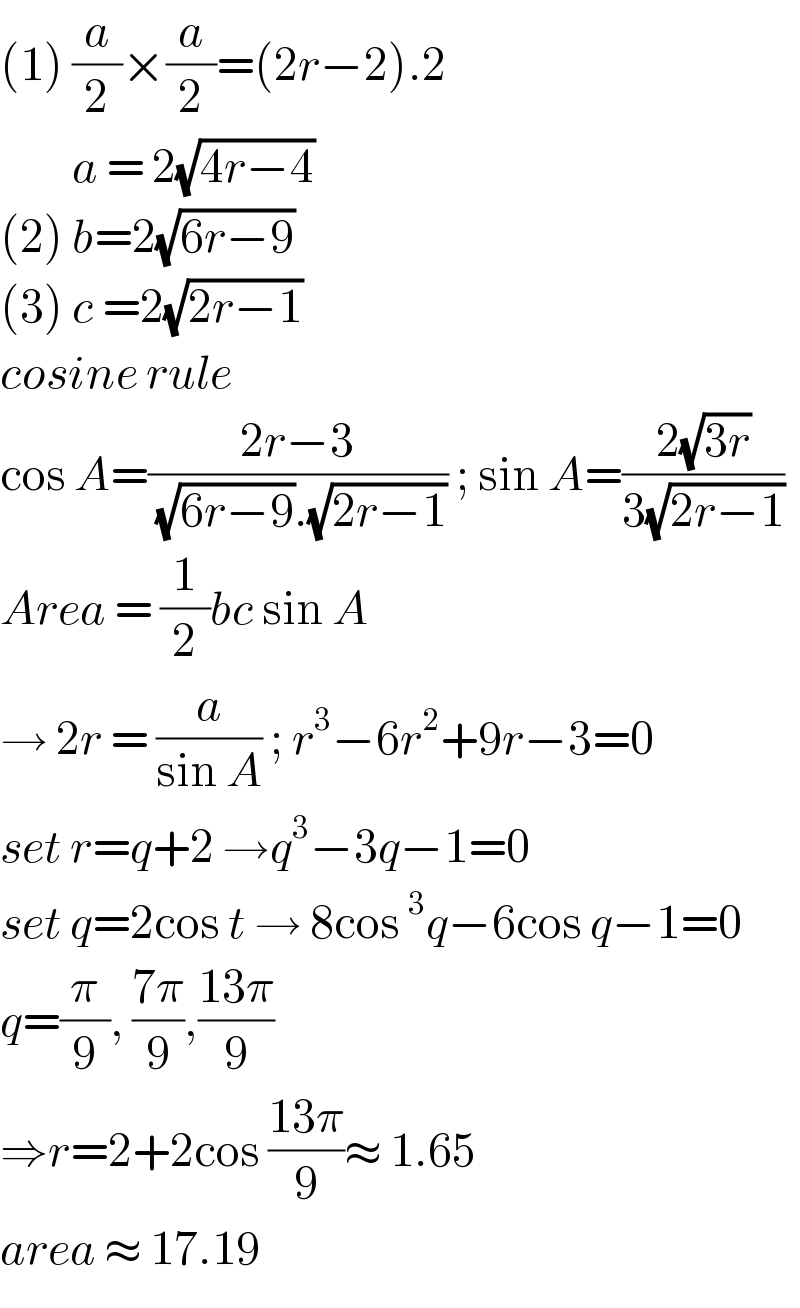 (1) (a/2)×(a/2)=(2r−2).2           a = 2(√(4r−4))  (2) b=2(√(6r−9))  (3) c =2(√(2r−1))  cosine rule  cos A=((2r−3)/( (√(6r−9)).(√(2r−1)))) ; sin A=((2(√(3r)))/(3(√(2r−1))))  Area = (1/2)bc sin A  → 2r = (a/(sin A)) ; r^3 −6r^2 +9r−3=0  set r=q+2 →q^3 −3q−1=0  set q=2cos t → 8cos^3 q−6cos q−1=0  q=(π/9), ((7π)/9),((13π)/9)  ⇒r=2+2cos ((13π)/9)≈ 1.65  area ≈ 17.19  