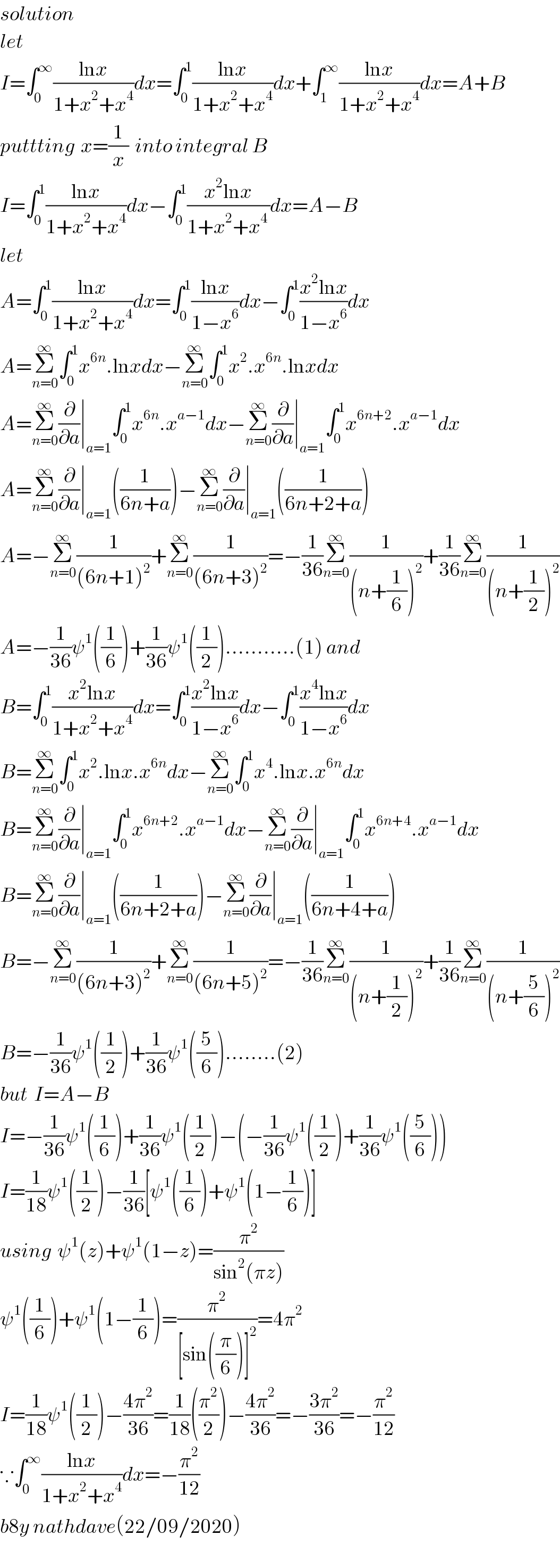 solution  let  I=∫_0 ^∞ ((lnx)/(1+x^2 +x^4 ))dx=∫_0 ^1 ((lnx)/(1+x^2 +x^4 ))dx+∫_1 ^∞ ((lnx)/(1+x^2 +x^4 ))dx=A+B  puttting  x=(1/x)  into integral B  I=∫_0 ^1 ((lnx)/(1+x^2 +x^4 ))dx−∫_0 ^1 ((x^2 lnx)/(1+x^2 +x^(4 ) ))dx=A−B  let  A=∫_0 ^1 ((lnx)/(1+x^2 +x^4 ))dx=∫_0 ^1 ((lnx)/(1−x^6 ))dx−∫_0 ^1 ((x^2 lnx)/(1−x^6 ))dx  A=Σ_(n=0) ^∞ ∫_0 ^1 x^(6n) .lnxdx−Σ_(n=0) ^∞ ∫_0 ^1 x^2 .x^(6n) .lnxdx  A=Σ_(n=0) ^∞ (∂/∂a)∣_(a=1) ∫_0 ^1 x^(6n) .x^(a−1) dx−Σ_(n=0) ^∞ (∂/∂a)∣_(a=1) ∫_0 ^1 x^(6n+2) .x^(a−1) dx  A=Σ_(n=0) ^∞ (∂/∂a)∣_(a=1) ((1/(6n+a)))−Σ_(n=0) ^∞ (∂/∂a)∣_(a=1) ((1/(6n+2+a)))  A=−Σ_(n=0) ^∞ (1/((6n+1)^2 ))+Σ_(n=0) ^∞ (1/((6n+3)^2 ))=−(1/(36))Σ_(n=0) ^∞ (1/((n+(1/6))^2 ))+(1/(36))Σ_(n=0) ^∞ (1/((n+(1/2))^2 ))  A=−(1/(36))ψ^1 ((1/6))+(1/(36))ψ^1 ((1/2))...........(1) and   B=∫_0 ^1 ((x^2 lnx)/(1+x^2 +x^4 ))dx=∫_0 ^1 ((x^2 lnx)/(1−x^6 ))dx−∫_0 ^1 ((x^4 lnx)/(1−x^6 ))dx  B=Σ_(n=0) ^∞ ∫_0 ^1 x^2 .lnx.x^(6n) dx−Σ_(n=0) ^∞ ∫_0 ^1 x^4 .lnx.x^(6n) dx  B=Σ_(n=0) ^∞ (∂/∂a)∣_(a=1) ∫_0 ^1 x^(6n+2) .x^(a−1) dx−Σ_(n=0) ^∞ (∂/∂a)∣_(a=1) ∫_0 ^1 x^(6n+4) .x^(a−1) dx  B=Σ_(n=0) ^∞ (∂/∂a)∣_(a=1) ((1/(6n+2+a)))−Σ_(n=0) ^∞ (∂/∂a)∣_(a=1) ((1/(6n+4+a)))  B=−Σ_(n=0) ^∞ (1/((6n+3)^2 ))+Σ_(n=0) ^∞ (1/((6n+5)^2 ))=−(1/(36))Σ_(n=0) ^∞ (1/((n+(1/2))^2 ))+(1/(36))Σ_(n=0) ^∞ (1/((n+(5/6))^2 ))  B=−(1/(36))ψ^1 ((1/2))+(1/(36))ψ^1 ((5/6))........(2)  but  I=A−B  I=−(1/(36))ψ^1 ((1/6))+(1/(36))ψ^1 ((1/2))−(−(1/(36))ψ^1 ((1/2))+(1/(36))ψ^1 ((5/6)))  I=(1/(18))ψ^1 ((1/2))−(1/(36))[ψ^1 ((1/6))+ψ^1 (1−(1/6))]  using  ψ^1 (z)+ψ^1 (1−z)=(π^2 /(sin^2 (πz)))  ψ^1 ((1/6))+ψ^1 (1−(1/6))=(π^2 /([sin((π/6))]^2 ))=4π^2   I=(1/(18))ψ^1 ((1/2))−((4π^2 )/(36))=(1/(18))((π^2 /2))−((4π^2 )/(36))=−((3π^2 )/(36))=−(π^2 /(12))  ∵∫_0 ^∞ ((lnx)/(1+x^2 +x^4 ))dx=−(π^2 /(12))  b8y nathdave(22/09/2020)  