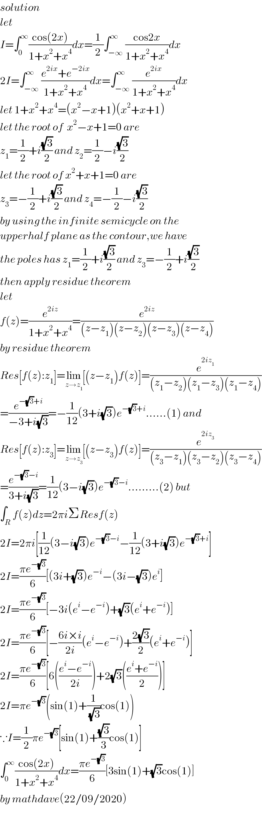 solution  let  I=∫_0 ^∞ ((cos(2x))/(1+x^2 +x^4 ))dx=(1/2)∫_(−∞) ^∞ ((cos2x)/(1+x^2 +x^4 ))dx  2I=∫_(−∞) ^∞ ((e^(2ix) +e^(−2ix) )/(1+x^2 +x^4 ))dx=∫_(−∞) ^∞ (e^(2ix) /(1+x^2 +x^4 ))dx  let 1+x^2 +x^4 =(x^2 −x+1)(x^2 +x+1)  let the root of  x^2 −x+1=0 are  z_1 =(1/2)+i((√3)/2) and z_2 =(1/2)−i((√3)/2)  let the root of x^2 +x+1=0 are  z_3 =−(1/2)+i((√3)/2) and z_4 =−(1/2)−i((√3)/2)  by using the infinite semicycle on the  upperhalf plane as the contour,we have  the poles has z_1 =(1/2)+i((√3)/2) and z_3 =−(1/2)+i((√3)/2)  then apply residue theorem  let  f(z)=(e^(2iz) /(1+x^2 +x^4 ))=(e^(2iz) /((z−z_1 )(z−z_2 )(z−z_3 )(z−z_4 )))  by residue theorem  Res[f(z):z_1 ]=lim_(z→z_1 ) [(z−z_1 )f(z)]=(e^(2iz_1 ) /((z_1 −z_2 )(z_1 −z_3 )(z_1 −z_4 )))  =(e^(−(√3)+i) /(−3+i(√3)))=−(1/(12))(3+i(√3))e^(−(√3)+i) ......(1) and  Res[f(z):z_3 ]=lim_(z→z_3 ) [(z−z_3 )f(z)]=(e^(2iz_3 ) /((z_3 −z_1 )(z_3 −z_2 )(z_3 −z_4 )))  =(e^(−(√3)−i) /(3+i(√3)))=(1/(12))(3−i(√3))e^(−(√3)−i) .........(2) but  ∫_R f(z)dz=2πiΣResf(z)  2I=2πi[(1/(12))(3−i(√3))e^(−(√3)−i) −(1/(12))(3+i(√3))e^(−(√3)+i) ]  2I=((πe^(−(√3)) )/6)[(3i+(√3))e^(−i) −(3i−(√3))e^i ]  2I=((πe^(−(√3)) )/6)[−3i(e^i −e^(−i) )+(√3)(e^i +e^(−i) )]  2I=((πe^(−(√3)) )/6)[−((6i×i)/(2i))(e^i −e^(−i) )+((2(√3))/2)(e^i +e^(−i) )]  2I=((πe^(−(√3)) )/6)[6(((e^i −e^(−i) )/(2i)))+2(√3)(((e^i +e^(−i) )/2))]  2I=πe^(−(√3)) (sin(1)+(1/(√3))cos(1))  ∵I=(1/2)πe^(−(√3)) [sin(1)+((√3)/3)cos(1)]  ∫_0 ^∞ ((cos(2x))/(1+x^2 +x^4 ))dx=((πe^(−(√3)) )/6)[3sin(1)+(√3)cos(1)]  by mathdave(22/09/2020)    