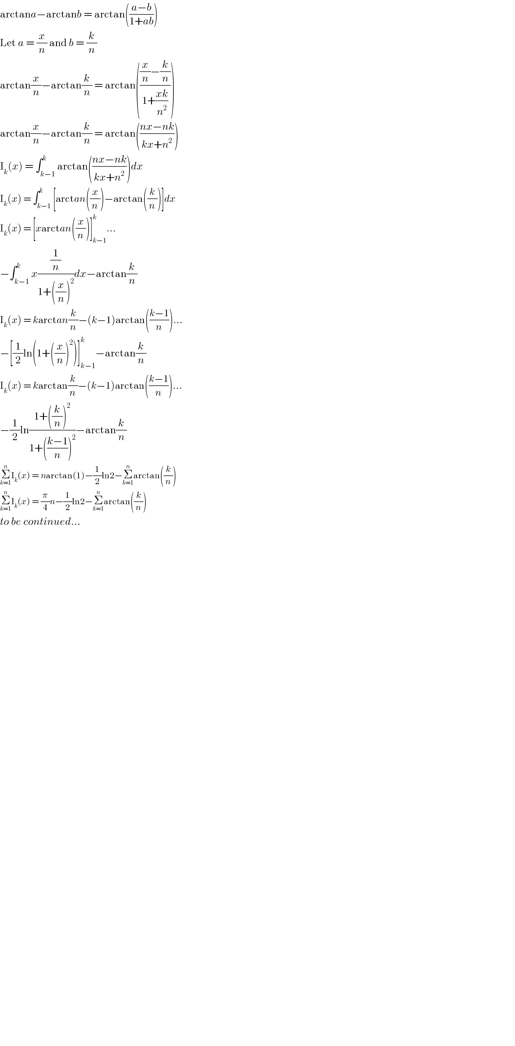 arctana−arctanb = arctan(((a−b)/(1+ab)))  Let a = (x/n) and b = (k/n)  arctan(x/n)−arctan(k/n) = arctan((((x/n)−(k/n))/(1+((xk)/n^2 ))))  arctan(x/n)−arctan(k/n) = arctan(((nx−nk)/(kx+n^2 )))  I_k (x) = ∫_(k−1) ^k arctan(((nx−nk)/(kx+n^2 )))dx  I_k (x) = ∫_(k−1) ^k [arctan((x/n))−arctan((k/n))]dx  I_k (x) = [xarctan((x/n))]_(k−1) ^k ...  −∫_(k−1) ^k x((1/n)/(1+((x/n))^2 ))dx−arctan(k/n)  I_k (x) = karctan(k/n)−(k−1)arctan(((k−1)/n))...  −[(1/2)ln(1+((x/n))^2 )]_(k−1) ^k −arctan(k/n)  I_k (x) = karctan(k/n)−(k−1)arctan(((k−1)/n))...  −(1/2)ln((1+((k/n))^2 )/(1+(((k−1)/n))^2 ))−arctan(k/n)  Σ_(k=1) ^n I_k (x) = narctan(1)−(1/2)ln2−Σ_(k=1) ^n arctan((k/n))  Σ_(k=1) ^n I_k (x) = (π/4)n−(1/2)ln2−Σ_(k=1) ^n arctan((k/n))  to be continued...    