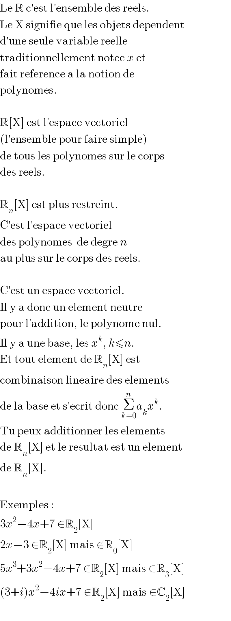 Le R c′est l′ensemble des reels.  Le X signifie que les objets dependent  d′une seule variable reelle  traditionnellement notee x et  fait reference a la notion de  polynomes.    R[X] est l′espace vectoriel  (l′ensemble pour faire simple)  de tous les polynomes sur le corps  des reels.    R_n [X] est plus restreint.  C′est l′espace vectoriel  des polynomes  de degre n  au plus sur le corps des reels.    C′est un espace vectoriel.  Il y a donc un element neutre  pour l′addition, le polynome nul.  Il y a une base, les x^k , k≤n.  Et tout element de R_n [X] est  combinaison lineaire des elements  de la base et s′ecrit donc Σ_(k=0) ^n a_k x^k .  Tu peux additionner les elements  de R_n [X] et le resultat est un element  de R_n [X].    Exemples :  3x^2 −4x+7 ∈R_2 [X]  2x−3 ∈R_2 [X] mais ∉R_0 [X]  5x^3 +3x^2 −4x+7 ∉R_2 [X] mais ∈R_3 [X]  (3+i)x^2 −4ix+7 ∉R_2 [X] mais ∈C_2 [X]    