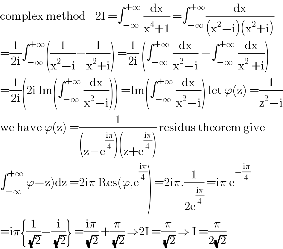 complex method    2I =∫_(−∞) ^(+∞)  (dx/(x^4 +1)) =∫_(−∞) ^(+∞) (dx/((x^2 −i)(x^2 +i)))  =(1/(2i))∫_(−∞) ^(+∞) ((1/(x^2 −i))−(1/(x^2 +i))) =(1/(2i)) (∫_(−∞) ^(+∞ )  (dx/(x^2 −i)) −∫_(−∞) ^(+∞ )  (dx/(x^2  +i)))  =(1/(2i))(2i Im(∫_(−∞) ^(+∞)  (dx/(x^2 −i)))) =Im(∫_(−∞) ^(+∞)  (dx/(x^2 −i))) let ϕ(z) =(1/(z^2 −i))  we have ϕ(z) =(1/((z−e^((iπ)/4) )(z+e^((iπ)/4) ))) residus theorem give  ∫_(−∞) ^(+∞)  ϕ−z)dz =2iπ Res(ϕ,e^((iπ)/4) ) =2iπ.(1/(2e^((iπ)/4) )) =iπ e^(−((iπ)/4))   =iπ{(1/(√2))−(i/(√2))} =((iπ)/(√2)) +(π/(√2)) ⇒2I =(π/(√2)) ⇒ I =(π/(2(√2)))  