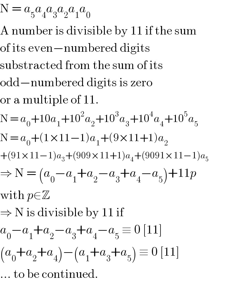 N = a_5 a_4 a_3 a_2 a_1 a_0   A number is divisible by 11 if the sum  of its even−numbered digits  substracted from the sum of its   odd−numbered digits is zero  or a multiple of 11.  N = a_0 +10a_1 +10^2 a_2 +10^3 a_3 +10^4 a_4 +10^5 a_5   N = a_0 +(1×11−1)a_1 +(9×11+1)a_2   +(91×11−1)a_3 +(909×11+1)a_4 +(9091×11−1)a_5   ⇒ N = (a_0 −a_1 +a_2 −a_3 +a_4 −a_5 )+11p  with p∈Z  ⇒ N is divisible by 11 if  a_0 −a_1 +a_2 −a_3 +a_4 −a_5  ≡ 0 [11]  (a_0 +a_2 +a_4 )−(a_1 +a_3 +a_5 ) ≡ 0 [11]  ... to be continued.  