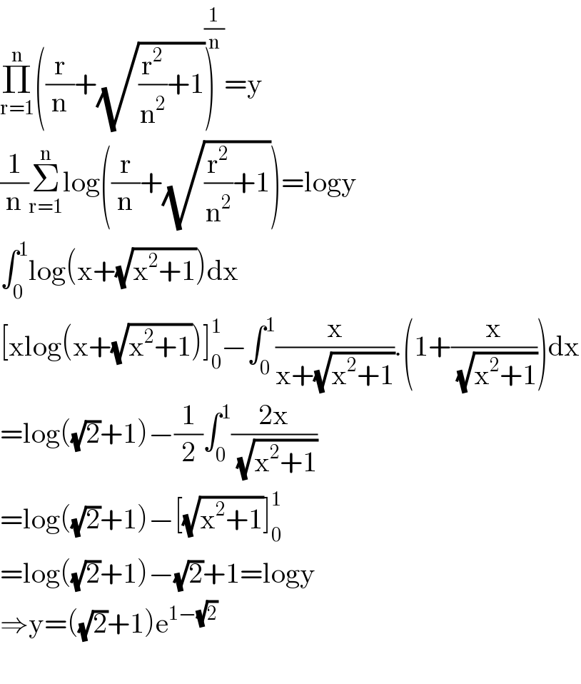 Π_(r=1) ^n ((r/n)+(√((r^2 /n^2 )+1)))^(1/n) =y  (1/n)Σ_(r=1) ^n log((r/n)+(√((r^2 /n^2 )+1)))=logy  ∫_0 ^1 log(x+(√(x^2 +1)))dx  [xlog(x+(√(x^2 +1)))]_0 ^1 −∫_0 ^1 (x/(x+(√(x^2 +1)))).(1+(x/( (√(x^2 +1)))))dx  =log((√2)+1)−(1/2)∫_0 ^1 ((2x)/( (√(x^2 +1))))  =log((√2)+1)−[(√(x^2 +1))]_0 ^1   =log((√2)+1)−(√2)+1=logy  ⇒y=((√2)+1)e^(1−(√2))     
