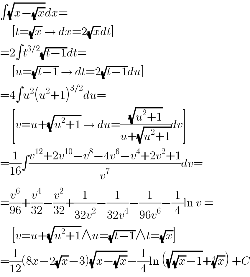 ∫(√(x−(√x)))dx=       [t=(√x) → dx=2(√x)dt]  =2∫t^(3/2) (√(t−1))dt=       [u=(√(t−1)) → dt=2(√(t−1))du]  =4∫u^2 (u^2 +1)^(3/2) du=       [v=u+(√(u^2 +1)) → du=((√(u^2 +1))/(u+(√(u^2 +1))))dv]  =(1/(16))∫((v^(12) +2v^(10) −v^8 −4v^6 −v^4 +2v^2 +1)/v^7 )dv=  =(v^6 /(96))+(v^4 /(32))−(v^2 /(32))+(1/(32v^2 ))−(1/(32v^4 ))−(1/(96v^6 ))−(1/4)ln v =       [v=u+(√(u^2 +1))∧u=(√(t−1))∧t=(√x)]  =(1/(12))(8x−2(√x)−3)(√(x−(√x)))−(1/4)ln ((√((√x)−1))+(x)^(1/4) ) +C  