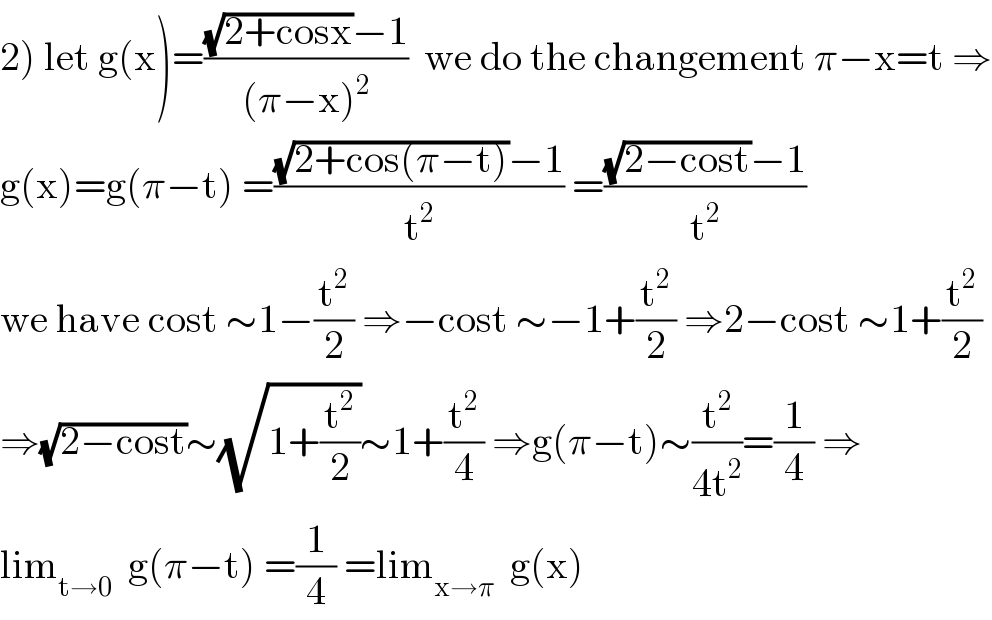 2) let g(x)=(((√(2+cosx))−1)/((π−x)^2 ))  we do the changement π−x=t ⇒  g(x)=g(π−t) =(((√(2+cos(π−t)))−1)/t^2 ) =(((√(2−cost))−1)/t^2 )  we have cost ∼1−(t^2 /2) ⇒−cost ∼−1+(t^2 /2) ⇒2−cost ∼1+(t^2 /2)  ⇒(√(2−cost))∼(√(1+(t^2 /2)))∼1+(t^2 /4) ⇒g(π−t)∼(t^2 /(4t^2 ))=(1/4) ⇒  lim_(t→0)   g(π−t) =(1/4) =lim_(x→π)   g(x)  