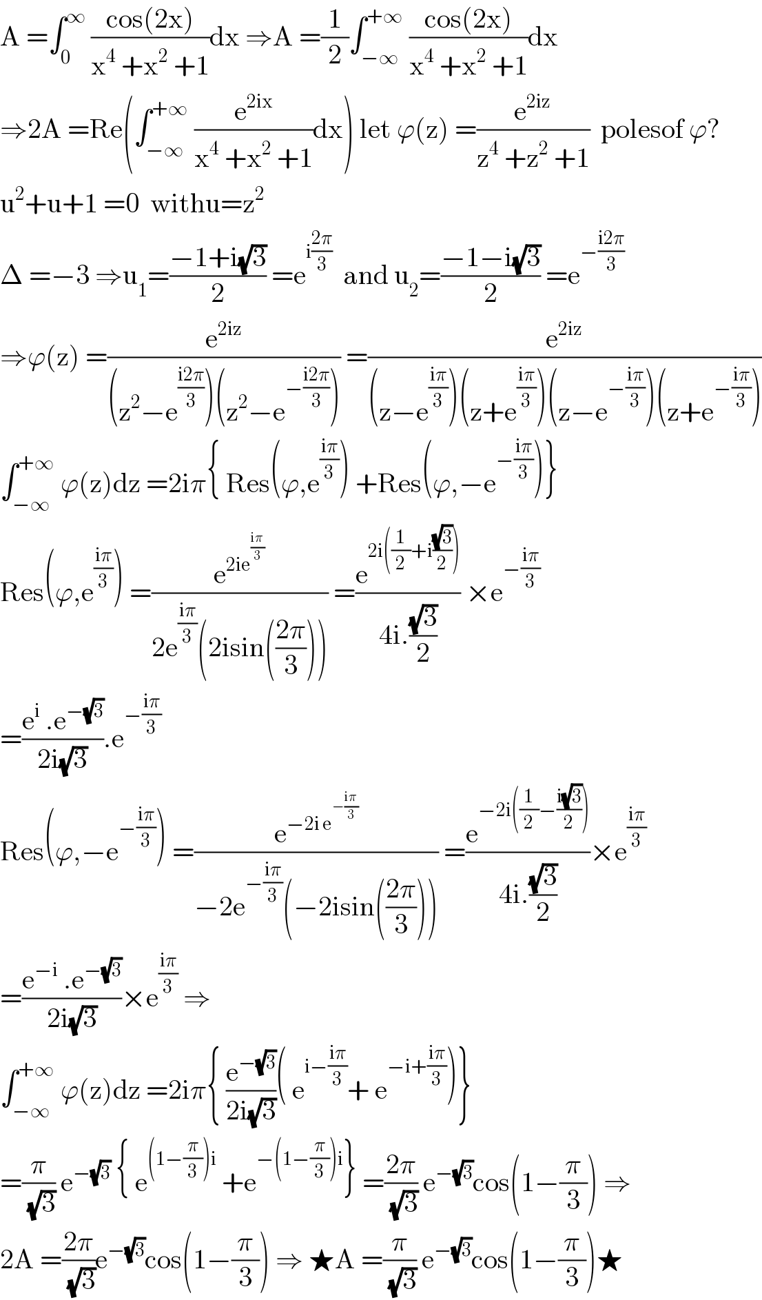 A =∫_0 ^∞  ((cos(2x))/(x^4  +x^2  +1))dx ⇒A =(1/2)∫_(−∞) ^(+∞)  ((cos(2x))/(x^4  +x^2  +1))dx  ⇒2A =Re(∫_(−∞) ^(+∞)  (e^(2ix) /(x^4  +x^2  +1))dx) let ϕ(z) =(e^(2iz) /(z^4  +z^2  +1))  polesof ϕ?  u^2 +u+1 =0  withu=z^2   Δ =−3 ⇒u_1 =((−1+i(√3))/2) =e^(i((2π)/3))   and u_2 =((−1−i(√3))/2) =e^(−((i2π)/3))   ⇒ϕ(z) =(e^(2iz) /((z^2 −e^((i2π)/3) )(z^2 −e^(−((i2π)/3)) ))) =(e^(2iz) /((z−e^((iπ)/3) )(z+e^((iπ)/3) )(z−e^(−((iπ)/3)) )(z+e^(−((iπ)/3)) )))  ∫_(−∞) ^(+∞)  ϕ(z)dz =2iπ{ Res(ϕ,e^((iπ)/3) ) +Res(ϕ,−e^(−((iπ)/3)) )}  Res(ϕ,e^((iπ)/3) ) =(e^(2ie^((iπ)/3) ) /(2e^((iπ)/3) (2isin(((2π)/3))))) =(e^(2i((1/2)+i((√3)/2))) /(4i.((√3)/2))) ×e^(−((iπ)/3))   =((e^i  .e^(−(√3)) )/(2i(√3))).e^(−((iπ)/3))   Res(ϕ,−e^(−((iπ)/3)) ) =(e^(−2i e^(−((iπ)/3)) ) /(−2e^(−((iπ)/3)) (−2isin(((2π)/3))))) =(e^(−2i((1/2)−((i(√3))/2))) /(4i.((√3)/2)))×e^((iπ)/3)   =((e^(−i)  .e^(−(√3)) )/(2i(√3)))×e^((iπ)/3)  ⇒  ∫_(−∞) ^(+∞)  ϕ(z)dz =2iπ{ (e^(−(√3)) /(2i(√3)))( e^(i−((iπ)/3)) + e^(−i+((iπ)/3)) )}  =(π/(√3)) e^(−(√3))  { e^((1−(π/3))i)  +e^(−(1−(π/3))i) } =((2π)/(√3)) e^(−(√3)) cos(1−(π/3)) ⇒  2A =((2π)/(√3))e^(−(√3)) cos(1−(π/3)) ⇒ ★A =(π/(√3)) e^(−(√3)) cos(1−(π/3))★  