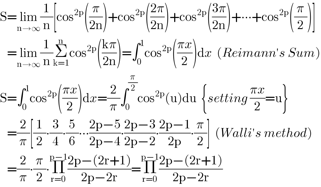 S=lim_(n→∞) (1/n)[cos^(2p) ((π/(2n)))+cos^(2p) (((2π)/(2n)))+cos^(2p) (((3π)/(2n)))+∙∙∙+cos^(2p) ((π/2))]     =lim_(n→∞) (1/n)Σ_(k=1) ^n cos^(2p) (((kπ)/(2n)))=∫_0 ^1 cos^(2p) (((πx)/2))dx  (Reimann′s Sum)  S=∫_0 ^1 cos^(2p) (((πx)/2))dx=(2/π)∫_0 ^(π/2) cos^(2p) (u)du  {setting ((πx)/2)=u}     =(2/π)[(1/2)∙(3/4)∙(5/6)∙∙∙((2p−5)/(2p−4))∙((2p−3)/(2p−2))∙((2p−1)/(2p))∙(π/2)]  (Walli′s method)     =(2/π)∙(π/2)∙Π_(r=0) ^(p−1) ((2p−(2r+1))/(2p−2r))=Π_(r=0) ^(p−1) ((2p−(2r+1))/(2p−2r))  