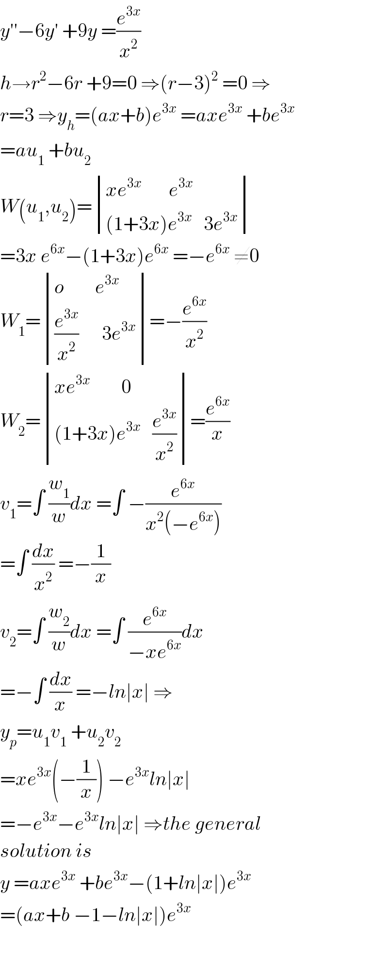 y′′−6y′ +9y =(e^(3x) /x^2 )  h→r^2 −6r +9=0 ⇒(r−3)^2  =0 ⇒  r=3 ⇒y_h =(ax+b)e^(3x)  =axe^(3x)  +be^(3x)   =au_1  +bu_2   W(u_1 ,u_2 )= determinant (((xe^(3x)        e^(3x) )),(((1+3x)e^(3x)    3e^(3x) )))  =3x e^(6x) −(1+3x)e^(6x)  =−e^(6x)  ≠0  W_1 = determinant (((o        e^(3x) )),(((e^(3x) /x^2 )      3e^(3x) )))=−(e^(6x) /x^2 )  W_2 = determinant (((xe^(3x)         0)),(((1+3x)e^(3x)    (e^(3x) /x^2 ))))=(e^(6x) /x)  v_1 =∫ (w_1 /w)dx =∫ −(e^(6x) /(x^2 (−e^(6x) )))  =∫ (dx/x^2 ) =−(1/x)  v_2 =∫ (w_2 /w)dx =∫ (e^(6x) /(−xe^(6x) ))dx  =−∫ (dx/x) =−ln∣x∣ ⇒  y_p =u_1 v_1  +u_2 v_2   =xe^(3x) (−(1/x)) −e^(3x) ln∣x∣  =−e^(3x) −e^(3x) ln∣x∣ ⇒the general  solution is  y =axe^(3x)  +be^(3x) −(1+ln∣x∣)e^(3x)   =(ax+b −1−ln∣x∣)e^(3x)     