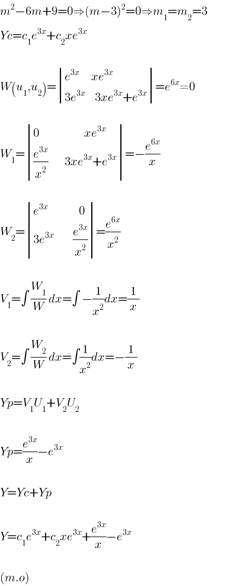 m^2 −6m+9=0⇒(m−3)^2 =0⇒m_1 =m_2 =3  Yc=c_1 e^(3x) +c_2 xe^(3x)     W(u_1 ,u_2 )= determinant (((e^(3x)      xe^(3x) )),((3e^(3x)     3xe^(3x) +e^(3x) )))=e^(6x) ≠0    W_1 = determinant (((0                   xe^(3x) )),(((e^(3x) /x^2 )       3xe^(3x) +e^(3x) )))=−(e^(6x) /x)    W_2 = determinant (((e^(3x)              0)),((3e^(3x)         (e^(3x) /x^2 ))))=(e^(6x) /x^2 )    V_1 =∫ (W_1 /W) dx=∫ −(1/x^2 )dx=(1/x)    V_2 =∫ (W_2 /W) dx=∫(1/x^2 )dx=−(1/x)    Yp=V_1 U_1 +V_2 U_2     Yp=(e^(3x) /x)−e^(3x)     Y=Yc+Yp    Y=c_1 e^(3x) +c_2 xe^(3x) +(e^(3x) /x)−e^(3x)     (m.o)  
