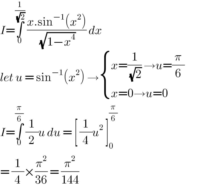 I=∫_0 ^(1/( (√2)))  ((x.sin^(−1) (x^2 ))/( (√(1−x^4 )))) dx  let u = sin^(−1) (x^2 ) → { ((x=(1/( (√2))) →u=(π/6))),((x=0→u=0)) :}  I=∫_0 ^(π/6)  (1/2)u du = [ (1/4)u^2  ]_0 ^(π/6)   = (1/4)×(π^2 /(36)) = (π^2 /(144))  