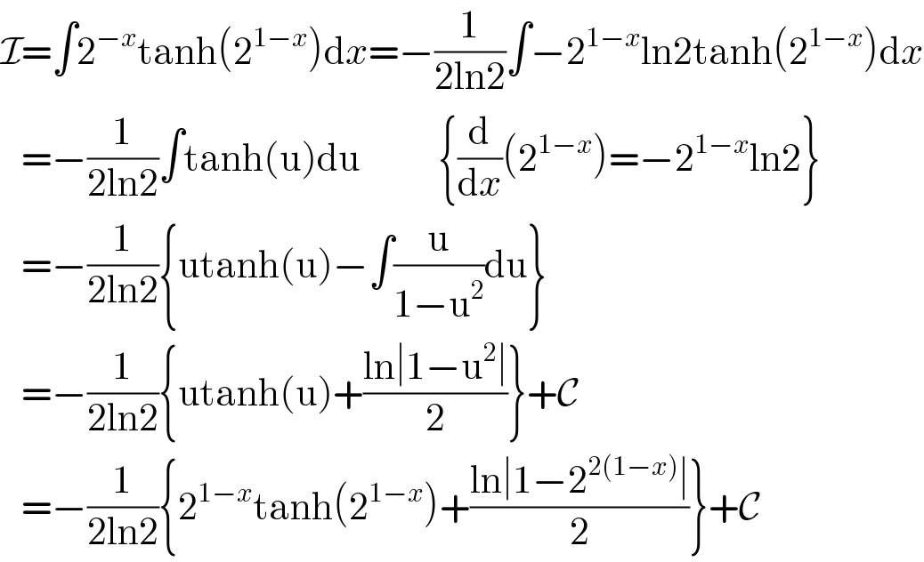 I=∫2^(−x) tanh(2^(1−x) )dx=−(1/(2ln2))∫−2^(1−x) ln2tanh(2^(1−x) )dx     =−(1/(2ln2))∫tanh(u)du           {(d/dx)(2^(1−x) )=−2^(1−x) ln2}     =−(1/(2ln2)){utanh(u)−∫(u/(1−u^2 ))du}     =−(1/(2ln2)){utanh(u)+((ln∣1−u^2 ∣)/2)}+C     =−(1/(2ln2)){2^(1−x) tanh(2^(1−x) )+((ln∣1−2^(2(1−x)) ∣)/2)}+C  