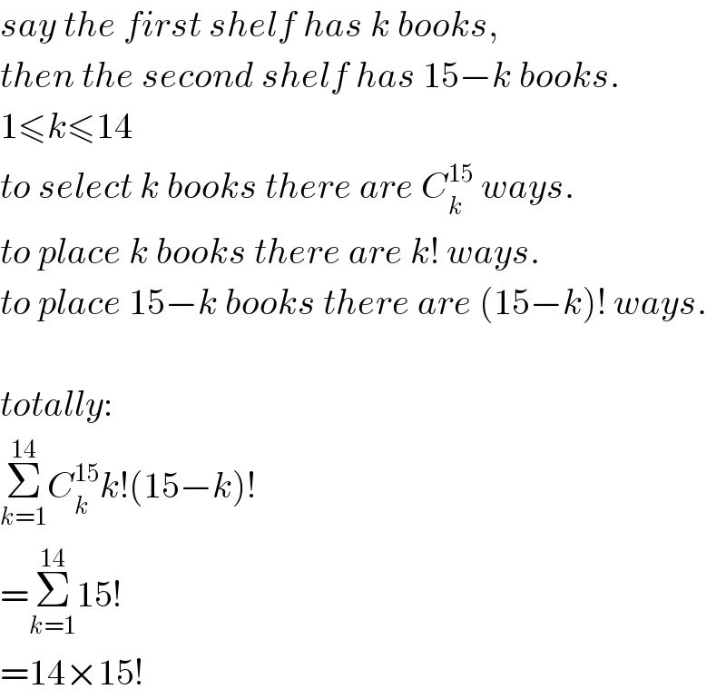 say the first shelf has k books,  then the second shelf has 15−k books.  1≤k≤14  to select k books there are C_k ^(15)  ways.  to place k books there are k! ways.  to place 15−k books there are (15−k)! ways.    totally:  Σ_(k=1) ^(14) C_k ^(15) k!(15−k)!  =Σ_(k=1) ^(14) 15!  =14×15!  